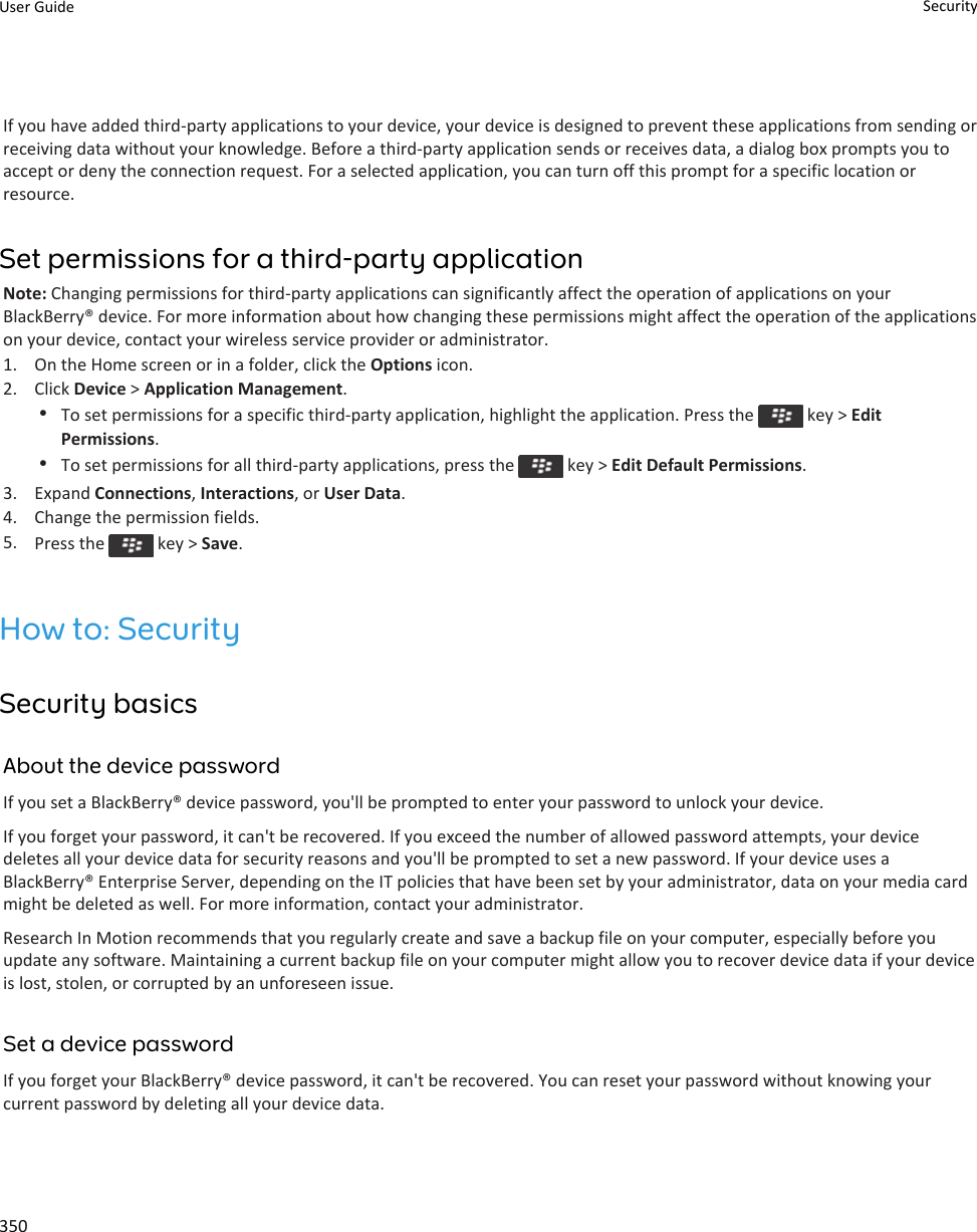 If you have added third-party applications to your device, your device is designed to prevent these applications from sending or receiving data without your knowledge. Before a third-party application sends or receives data, a dialog box prompts you to accept or deny the connection request. For a selected application, you can turn off this prompt for a specific location or resource.Set permissions for a third-party applicationNote: Changing permissions for third-party applications can significantly affect the operation of applications on your BlackBerry® device. For more information about how changing these permissions might affect the operation of the applications on your device, contact your wireless service provider or administrator.1. On the Home screen or in a folder, click the Options icon.2. Click Device &gt; Application Management.•To set permissions for a specific third-party application, highlight the application. Press the   key &gt; Edit Permissions.•To set permissions for all third-party applications, press the   key &gt; Edit Default Permissions.3. Expand Connections, Interactions, or User Data.4. Change the permission fields.5. Press the   key &gt; Save.How to: SecuritySecurity basicsAbout the device passwordIf you set a BlackBerry® device password, you&apos;ll be prompted to enter your password to unlock your device.If you forget your password, it can&apos;t be recovered. If you exceed the number of allowed password attempts, your device deletes all your device data for security reasons and you&apos;ll be prompted to set a new password. If your device uses a BlackBerry® Enterprise Server, depending on the IT policies that have been set by your administrator, data on your media card might be deleted as well. For more information, contact your administrator.Research In Motion recommends that you regularly create and save a backup file on your computer, especially before you update any software. Maintaining a current backup file on your computer might allow you to recover device data if your device is lost, stolen, or corrupted by an unforeseen issue.Set a device passwordIf you forget your BlackBerry® device password, it can&apos;t be recovered. You can reset your password without knowing your current password by deleting all your device data.User Guide Security350