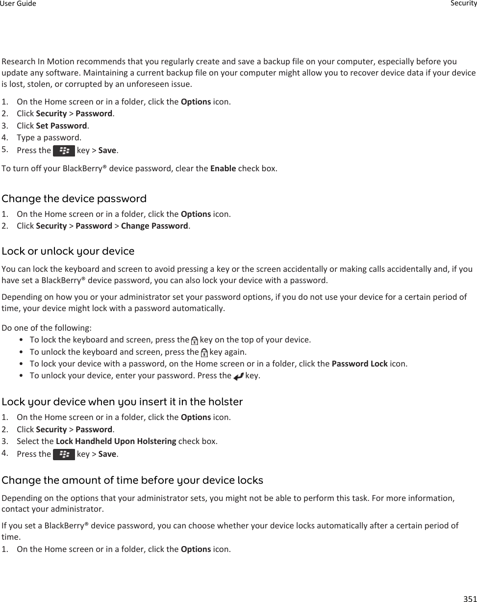 Research In Motion recommends that you regularly create and save a backup file on your computer, especially before you update any software. Maintaining a current backup file on your computer might allow you to recover device data if your device is lost, stolen, or corrupted by an unforeseen issue.1. On the Home screen or in a folder, click the Options icon.2. Click Security &gt; Password.3. Click Set Password.4. Type a password.5. Press the   key &gt; Save.To turn off your BlackBerry® device password, clear the Enable check box.Change the device password1. On the Home screen or in a folder, click the Options icon.2. Click Security &gt; Password &gt; Change Password.Lock or unlock your deviceYou can lock the keyboard and screen to avoid pressing a key or the screen accidentally or making calls accidentally and, if you have set a BlackBerry® device password, you can also lock your device with a password.Depending on how you or your administrator set your password options, if you do not use your device for a certain period of time, your device might lock with a password automatically.Do one of the following:• To lock the keyboard and screen, press the   key on the top of your device.• To unlock the keyboard and screen, press the   key again.• To lock your device with a password, on the Home screen or in a folder, click the Password Lock icon.• To unlock your device, enter your password. Press the   key.Lock your device when you insert it in the holster1. On the Home screen or in a folder, click the Options icon.2. Click Security &gt; Password.3. Select the Lock Handheld Upon Holstering check box.4. Press the   key &gt; Save.Change the amount of time before your device locksDepending on the options that your administrator sets, you might not be able to perform this task. For more information, contact your administrator.If you set a BlackBerry® device password, you can choose whether your device locks automatically after a certain period of time.1. On the Home screen or in a folder, click the Options icon.User Guide Security351