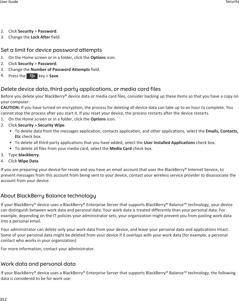 2. Click Security &gt; Password.3. Change the Lock After field.Set a limit for device password attempts1. On the Home screen or in a folder, click the Options icon.2. Click Security &gt; Password.3. Change the Number of Password Attempts field.4. Press the   key &gt; Save.Delete device data, third-party applications, or media card filesBefore you delete your BlackBerry® device data or media card files, consider backing up these items so that you have a copy on your computer.CAUTION: If you have turned on encryption, the process for deleting all device data can take up to an hour to complete. You cannot stop the process after you start it. If you reset your device, the process restarts after the device restarts.1. On the Home screen or in a folder, click the Options icon.2. Click Security &gt; Security Wipe.• To delete data from the messages application, contacts application, and other applications, select the Emails, Contacts, Etc check box.• To delete all third-party applications that you have added, select the User Installed Applications check box.• To delete all files from your media card, select the Media Card check box.3. Type blackberry.4. Click Wipe Data.If you are preparing your device for resale and you have an email account that uses the BlackBerry® Internet Service, to prevent messages from this account from being sent to your device, contact your wireless service provider to disassociate the account from your device.About BlackBerry Balance technologyIf your BlackBerry® device uses a BlackBerry® Enterprise Server that supports BlackBerry® Balance™ technology, your device can distinguish between work data and personal data. Your work data is treated differently than your personal data. For example, depending on the IT policies your administrator sets, your organization might prevent you from pasting work data into a personal email.Your administrator can delete only your work data from your device, and leave your personal data and applications intact. Some of your personal data might be deleted from your device if it overlaps with your work data (for example, a personal contact who works in your organization).For more information, contact your administrator.Work data and personal dataIf your BlackBerry® device uses a BlackBerry® Enterprise Server that supports BlackBerry® Balance™ technology, the following data is considered to be for work use:User Guide Security352