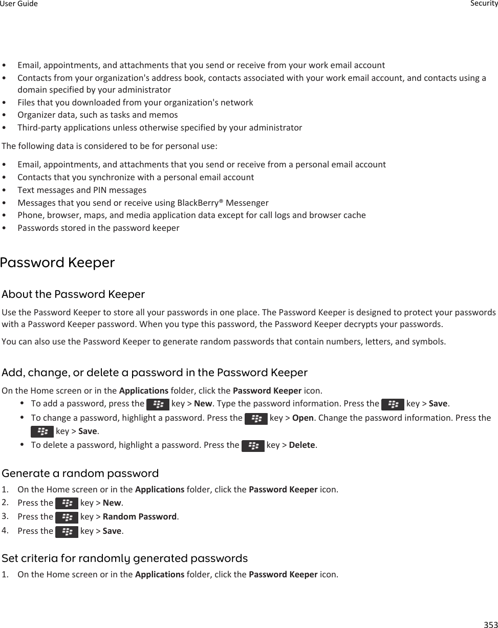 • Email, appointments, and attachments that you send or receive from your work email account• Contacts from your organization&apos;s address book, contacts associated with your work email account, and contacts using a domain specified by your administrator• Files that you downloaded from your organization&apos;s network• Organizer data, such as tasks and memos• Third-party applications unless otherwise specified by your administratorThe following data is considered to be for personal use:• Email, appointments, and attachments that you send or receive from a personal email account• Contacts that you synchronize with a personal email account• Text messages and PIN messages• Messages that you send or receive using BlackBerry® Messenger• Phone, browser, maps, and media application data except for call logs and browser cache• Passwords stored in the password keeperPassword KeeperAbout the Password KeeperUse the Password Keeper to store all your passwords in one place. The Password Keeper is designed to protect your passwords with a Password Keeper password. When you type this password, the Password Keeper decrypts your passwords.You can also use the Password Keeper to generate random passwords that contain numbers, letters, and symbols.Add, change, or delete a password in the Password KeeperOn the Home screen or in the Applications folder, click the Password Keeper icon.•To add a password, press the   key &gt; New. Type the password information. Press the   key &gt; Save.•To change a password, highlight a password. Press the   key &gt; Open. Change the password information. Press the  key &gt; Save.•To delete a password, highlight a password. Press the   key &gt; Delete.Generate a random password1. On the Home screen or in the Applications folder, click the Password Keeper icon.2. Press the   key &gt; New.3. Press the   key &gt; Random Password.4. Press the   key &gt; Save.Set criteria for randomly generated passwords1. On the Home screen or in the Applications folder, click the Password Keeper icon.User Guide Security353