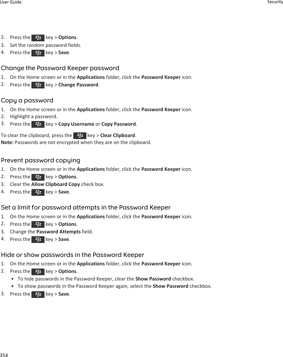 2. Press the   key &gt; Options.3. Set the random password fields.4. Press the   key &gt; Save.Change the Password Keeper password1. On the Home screen or in the Applications folder, click the Password Keeper icon.2. Press the   key &gt; Change Password.Copy a password1. On the Home screen or in the Applications folder, click the Password Keeper icon.2. Highlight a password.3. Press the   key &gt; Copy Username or Copy Password.To clear the clipboard, press the   key &gt; Clear Clipboard.Note: Passwords are not encrypted when they are on the clipboard.Prevent password copying1. On the Home screen or in the Applications folder, click the Password Keeper icon.2. Press the   key &gt; Options.3. Clear the Allow Clipboard Copy check box.4. Press the   key &gt; Save.Set a limit for password attempts in the Password Keeper1. On the Home screen or in the Applications folder, click the Password Keeper icon.2. Press the   key &gt; Options.3. Change the Password Attempts field.4. Press the   key &gt; Save.Hide or show passwords in the Password Keeper1. On the Home screen or in the Applications folder, click the Password Keeper icon.2. Press the   key &gt; Options.• To hide passwords in the Password Keeper, clear the Show Password checkbox.• To show passwords in the Password Keeper again, select the Show Password checkbox.3. Press the   key &gt; Save.User Guide Security354
