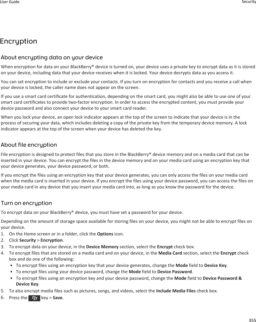 EncryptionAbout encrypting data on your deviceWhen encryption for data on your BlackBerry® device is turned on, your device uses a private key to encrypt data as it is stored on your device, including data that your device receives when it is locked. Your device decrypts data as you access it.You can set encryption to include or exclude your contacts. If you turn on encryption for contacts and you receive a call when your device is locked, the caller name does not appear on the screen.If you use a smart card certificate for authentication, depending on the smart card, you might also be able to use one of your smart card certificates to provide two-factor encryption. In order to access the encrypted content, you must provide your device password and also connect your device to your smart card reader.When you lock your device, an open lock indicator appears at the top of the screen to indicate that your device is in the process of securing your data, which includes deleting a copy of the private key from the temporary device memory. A lock indicator appears at the top of the screen when your device has deleted the key.About file encryptionFile encryption is designed to protect files that you store in the BlackBerry® device memory and on a media card that can be inserted in your device. You can encrypt the files in the device memory and on your media card using an encryption key that your device generates, your device password, or both.If you encrypt the files using an encryption key that your device generates, you can only access the files on your media card when the media card is inserted in your device. If you encrypt the files using your device password, you can access the files on your media card in any device that you insert your media card into, as long as you know the password for the device.Turn on encryptionTo encrypt data on your BlackBerry® device, you must have set a password for your device.Depending on the amount of storage space available for storing files on your device, you might not be able to encrypt files on your device.1. On the Home screen or in a folder, click the Options icon.2. Click Security &gt; Encryption.3. To encrypt data on your device, in the Device Memory section, select the Encrypt check box.4. To encrypt files that are stored on a media card and on your device, in the Media Card section, select the Encrypt check box and do one of the following:• To encrypt files using an encryption key that your device generates, change the Mode field to Device Key.• To encrypt files using your device password, change the Mode field to Device Password.• To encrypt files using an encryption key and your device password, change the Mode field to Device Password &amp; Device Key.5. To also encrypt media files such as pictures, songs, and videos, select the Include Media Files check box.6. Press the   key &gt; Save.User Guide Security355