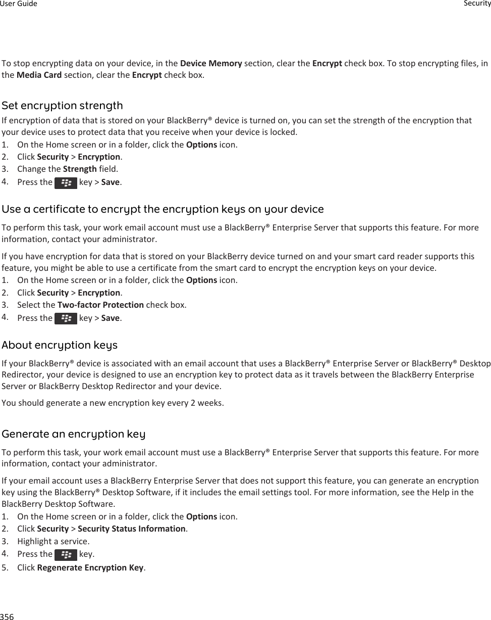 To stop encrypting data on your device, in the Device Memory section, clear the Encrypt check box. To stop encrypting files, in the Media Card section, clear the Encrypt check box.Set encryption strengthIf encryption of data that is stored on your BlackBerry® device is turned on, you can set the strength of the encryption that your device uses to protect data that you receive when your device is locked.1. On the Home screen or in a folder, click the Options icon.2. Click Security &gt; Encryption.3. Change the Strength field.4. Press the   key &gt; Save.Use a certificate to encrypt the encryption keys on your deviceTo perform this task, your work email account must use a BlackBerry® Enterprise Server that supports this feature. For more information, contact your administrator.If you have encryption for data that is stored on your BlackBerry device turned on and your smart card reader supports this feature, you might be able to use a certificate from the smart card to encrypt the encryption keys on your device.1. On the Home screen or in a folder, click the Options icon.2. Click Security &gt; Encryption.3. Select the Two-factor Protection check box.4. Press the   key &gt; Save.About encryption keysIf your BlackBerry® device is associated with an email account that uses a BlackBerry® Enterprise Server or BlackBerry® Desktop Redirector, your device is designed to use an encryption key to protect data as it travels between the BlackBerry Enterprise Server or BlackBerry Desktop Redirector and your device.You should generate a new encryption key every 2 weeks.Generate an encryption keyTo perform this task, your work email account must use a BlackBerry® Enterprise Server that supports this feature. For more information, contact your administrator.If your email account uses a BlackBerry Enterprise Server that does not support this feature, you can generate an encryption key using the BlackBerry® Desktop Software, if it includes the email settings tool. For more information, see the Help in the BlackBerry Desktop Software.1. On the Home screen or in a folder, click the Options icon.2. Click Security &gt; Security Status Information.3. Highlight a service.4. Press the   key.5. Click Regenerate Encryption Key.User Guide Security356