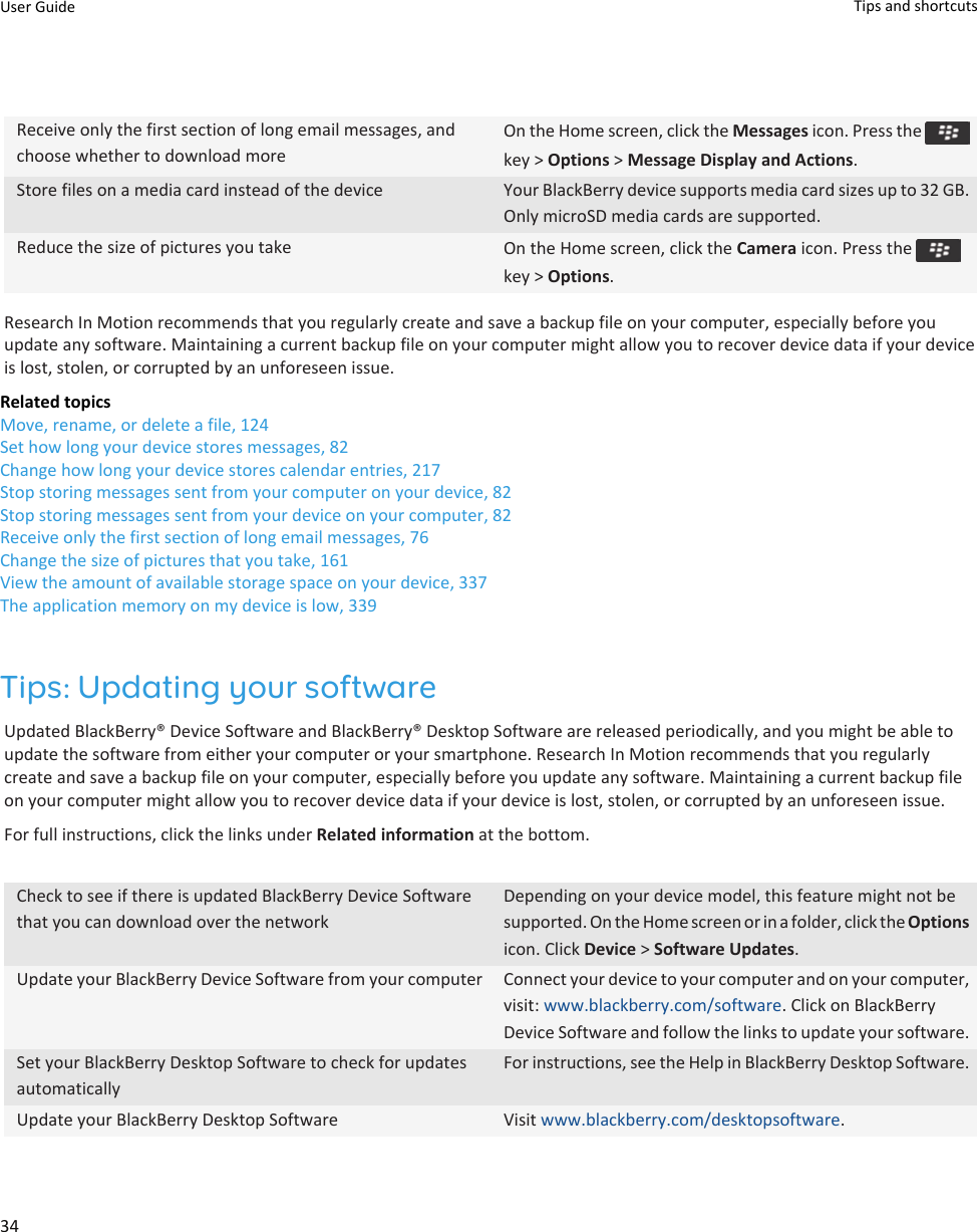 Receive only the first section of long email messages, and choose whether to download moreOn the Home screen, click the Messages icon. Press the key &gt; Options &gt; Message Display and Actions.Store files on a media card instead of the device Your BlackBerry device supports media card sizes up to 32 GB. Only microSD media cards are supported.Reduce the size of pictures you take On the Home screen, click the Camera icon. Press the key &gt; Options.Research In Motion recommends that you regularly create and save a backup file on your computer, especially before you update any software. Maintaining a current backup file on your computer might allow you to recover device data if your device is lost, stolen, or corrupted by an unforeseen issue.Related topicsMove, rename, or delete a file, 124Set how long your device stores messages, 82Change how long your device stores calendar entries, 217Stop storing messages sent from your computer on your device, 82Stop storing messages sent from your device on your computer, 82Receive only the first section of long email messages, 76Change the size of pictures that you take, 161View the amount of available storage space on your device, 337The application memory on my device is low, 339Tips: Updating your softwareUpdated BlackBerry® Device Software and BlackBerry® Desktop Software are released periodically, and you might be able to update the software from either your computer or your smartphone. Research In Motion recommends that you regularly create and save a backup file on your computer, especially before you update any software. Maintaining a current backup file on your computer might allow you to recover device data if your device is lost, stolen, or corrupted by an unforeseen issue.For full instructions, click the links under Related information at the bottom.Check to see if there is updated BlackBerry Device Software that you can download over the networkDepending on your device model, this feature might not be supported. On the Home screen or in a folder, click the Options icon. Click Device &gt; Software Updates.Update your BlackBerry Device Software from your computer Connect your device to your computer and on your computer, visit: www.blackberry.com/software. Click on BlackBerry Device Software and follow the links to update your software.Set your BlackBerry Desktop Software to check for updates automaticallyFor instructions, see the Help in BlackBerry Desktop Software.Update your BlackBerry Desktop Software Visit www.blackberry.com/desktopsoftware.User Guide Tips and shortcuts34