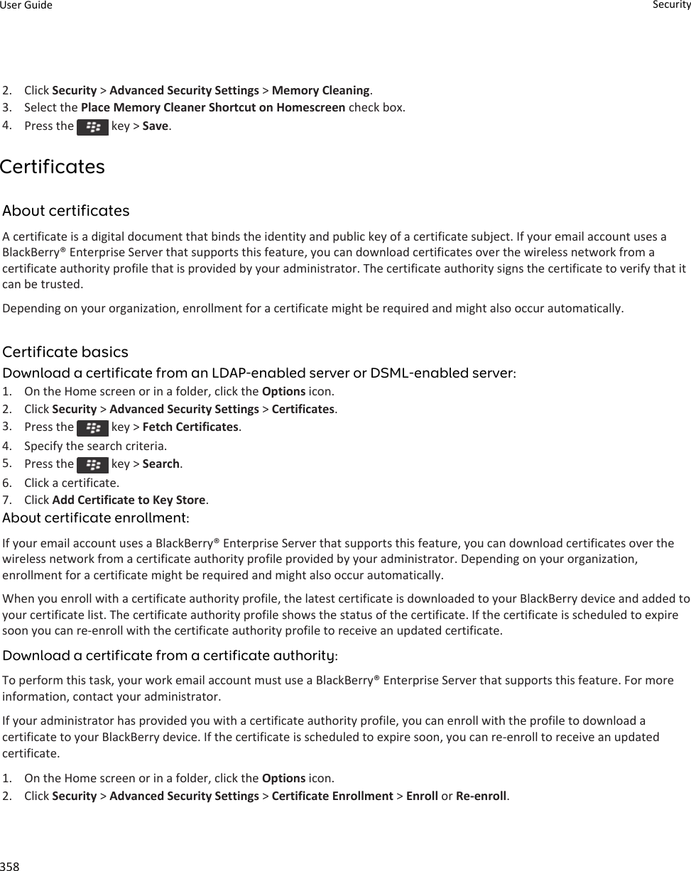 2. Click Security &gt; Advanced Security Settings &gt; Memory Cleaning.3. Select the Place Memory Cleaner Shortcut on Homescreen check box.4. Press the   key &gt; Save.CertificatesAbout certificatesA certificate is a digital document that binds the identity and public key of a certificate subject. If your email account uses a BlackBerry® Enterprise Server that supports this feature, you can download certificates over the wireless network from a certificate authority profile that is provided by your administrator. The certificate authority signs the certificate to verify that it can be trusted.Depending on your organization, enrollment for a certificate might be required and might also occur automatically.Certificate basicsDownload a certificate from an LDAP-enabled server or DSML-enabled server:1. On the Home screen or in a folder, click the Options icon.2. Click Security &gt; Advanced Security Settings &gt; Certificates.3. Press the   key &gt; Fetch Certificates.4. Specify the search criteria.5. Press the   key &gt; Search.6. Click a certificate.7. Click Add Certificate to Key Store.About certificate enrollment:If your email account uses a BlackBerry® Enterprise Server that supports this feature, you can download certificates over the wireless network from a certificate authority profile provided by your administrator. Depending on your organization, enrollment for a certificate might be required and might also occur automatically.When you enroll with a certificate authority profile, the latest certificate is downloaded to your BlackBerry device and added to your certificate list. The certificate authority profile shows the status of the certificate. If the certificate is scheduled to expire soon you can re-enroll with the certificate authority profile to receive an updated certificate.Download a certificate from a certificate authority:To perform this task, your work email account must use a BlackBerry® Enterprise Server that supports this feature. For more information, contact your administrator.If your administrator has provided you with a certificate authority profile, you can enroll with the profile to download a certificate to your BlackBerry device. If the certificate is scheduled to expire soon, you can re-enroll to receive an updated certificate.1. On the Home screen or in a folder, click the Options icon.2. Click Security &gt; Advanced Security Settings &gt; Certificate Enrollment &gt; Enroll or Re-enroll.User Guide Security358