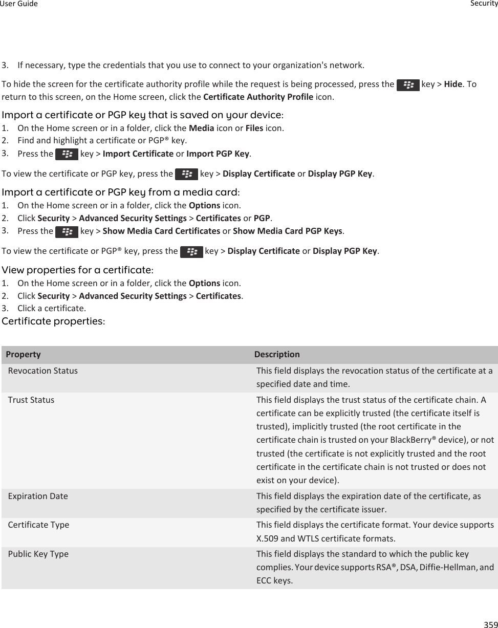 3. If necessary, type the credentials that you use to connect to your organization&apos;s network.To hide the screen for the certificate authority profile while the request is being processed, press the   key &gt; Hide. To return to this screen, on the Home screen, click the Certificate Authority Profile icon.Import a certificate or PGP key that is saved on your device:1. On the Home screen or in a folder, click the Media icon or Files icon.2. Find and highlight a certificate or PGP® key.3. Press the   key &gt; Import Certificate or Import PGP Key.To view the certificate or PGP key, press the   key &gt; Display Certificate or Display PGP Key.Import a certificate or PGP key from a media card:1. On the Home screen or in a folder, click the Options icon.2. Click Security &gt; Advanced Security Settings &gt; Certificates or PGP.3. Press the   key &gt; Show Media Card Certificates or Show Media Card PGP Keys.To view the certificate or PGP® key, press the   key &gt; Display Certificate or Display PGP Key.View properties for a certificate:1. On the Home screen or in a folder, click the Options icon.2. Click Security &gt; Advanced Security Settings &gt; Certificates.3. Click a certificate.Certificate properties:Property DescriptionRevocation Status This field displays the revocation status of the certificate at a specified date and time.Trust Status This field displays the trust status of the certificate chain. A certificate can be explicitly trusted (the certificate itself is trusted), implicitly trusted (the root certificate in the certificate chain is trusted on your BlackBerry® device), or not trusted (the certificate is not explicitly trusted and the root certificate in the certificate chain is not trusted or does not exist on your device).Expiration Date This field displays the expiration date of the certificate, as specified by the certificate issuer.Certificate Type This field displays the certificate format. Your device supports X.509 and WTLS certificate formats.Public Key Type This field displays the standard to which the public key complies. Your device supports RSA®, DSA, Diffie-Hellman, and ECC keys.User Guide Security359