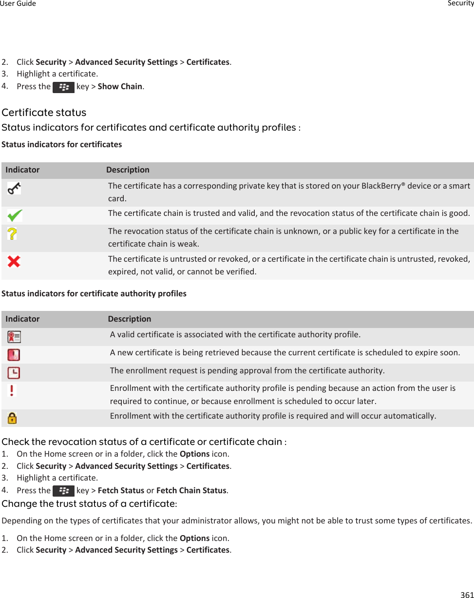 2. Click Security &gt; Advanced Security Settings &gt; Certificates.3. Highlight a certificate.4. Press the   key &gt; Show Chain.Certificate statusStatus indicators for certificates and certificate authority profiles :Status indicators for certificatesIndicator DescriptionThe certificate has a corresponding private key that is stored on your BlackBerry® device or a smart card.The certificate chain is trusted and valid, and the revocation status of the certificate chain is good.The revocation status of the certificate chain is unknown, or a public key for a certificate in the certificate chain is weak.The certificate is untrusted or revoked, or a certificate in the certificate chain is untrusted, revoked, expired, not valid, or cannot be verified.Status indicators for certificate authority profilesIndicator DescriptionA valid certificate is associated with the certificate authority profile.A new certificate is being retrieved because the current certificate is scheduled to expire soon.The enrollment request is pending approval from the certificate authority.Enrollment with the certificate authority profile is pending because an action from the user is required to continue, or because enrollment is scheduled to occur later.Enrollment with the certificate authority profile is required and will occur automatically.Check the revocation status of a certificate or certificate chain :1. On the Home screen or in a folder, click the Options icon.2. Click Security &gt; Advanced Security Settings &gt; Certificates.3. Highlight a certificate.4. Press the   key &gt; Fetch Status or Fetch Chain Status.Change the trust status of a certificate:Depending on the types of certificates that your administrator allows, you might not be able to trust some types of certificates.1. On the Home screen or in a folder, click the Options icon.2. Click Security &gt; Advanced Security Settings &gt; Certificates.User Guide Security361