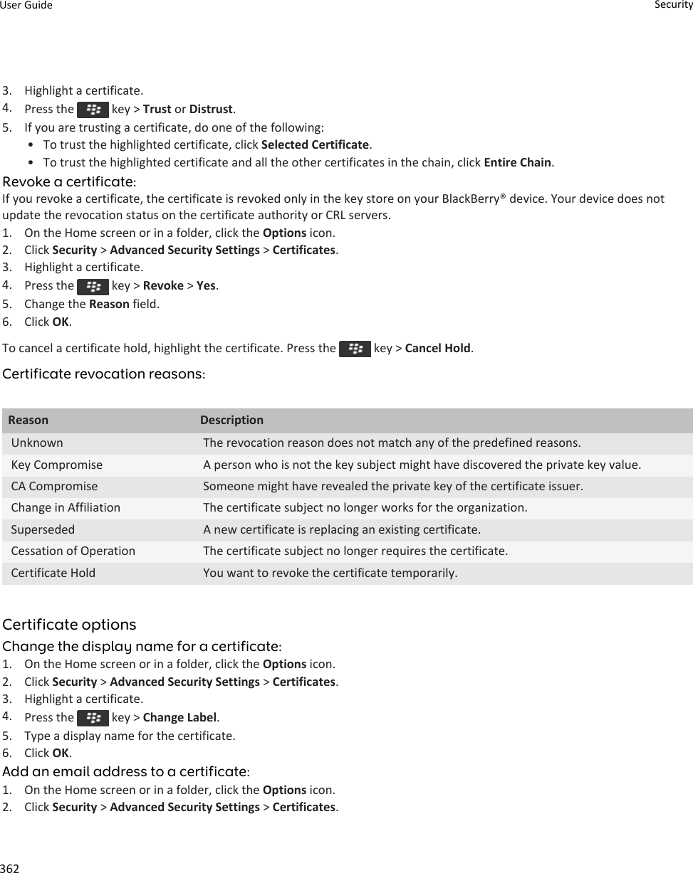 3. Highlight a certificate.4. Press the   key &gt; Trust or Distrust.5. If you are trusting a certificate, do one of the following:• To trust the highlighted certificate, click Selected Certificate.• To trust the highlighted certificate and all the other certificates in the chain, click Entire Chain.Revoke a certificate:If you revoke a certificate, the certificate is revoked only in the key store on your BlackBerry® device. Your device does not update the revocation status on the certificate authority or CRL servers.1. On the Home screen or in a folder, click the Options icon.2. Click Security &gt; Advanced Security Settings &gt; Certificates.3. Highlight a certificate.4. Press the   key &gt; Revoke &gt; Yes.5. Change the Reason field.6. Click OK.To cancel a certificate hold, highlight the certificate. Press the   key &gt; Cancel Hold.Certificate revocation reasons:Reason DescriptionUnknown The revocation reason does not match any of the predefined reasons.Key Compromise A person who is not the key subject might have discovered the private key value.CA Compromise Someone might have revealed the private key of the certificate issuer.Change in Affiliation The certificate subject no longer works for the organization.Superseded A new certificate is replacing an existing certificate.Cessation of Operation The certificate subject no longer requires the certificate.Certificate Hold You want to revoke the certificate temporarily.Certificate optionsChange the display name for a certificate:1. On the Home screen or in a folder, click the Options icon.2. Click Security &gt; Advanced Security Settings &gt; Certificates.3. Highlight a certificate.4. Press the   key &gt; Change Label.5. Type a display name for the certificate.6. Click OK.Add an email address to a certificate:1. On the Home screen or in a folder, click the Options icon.2. Click Security &gt; Advanced Security Settings &gt; Certificates.User Guide Security362