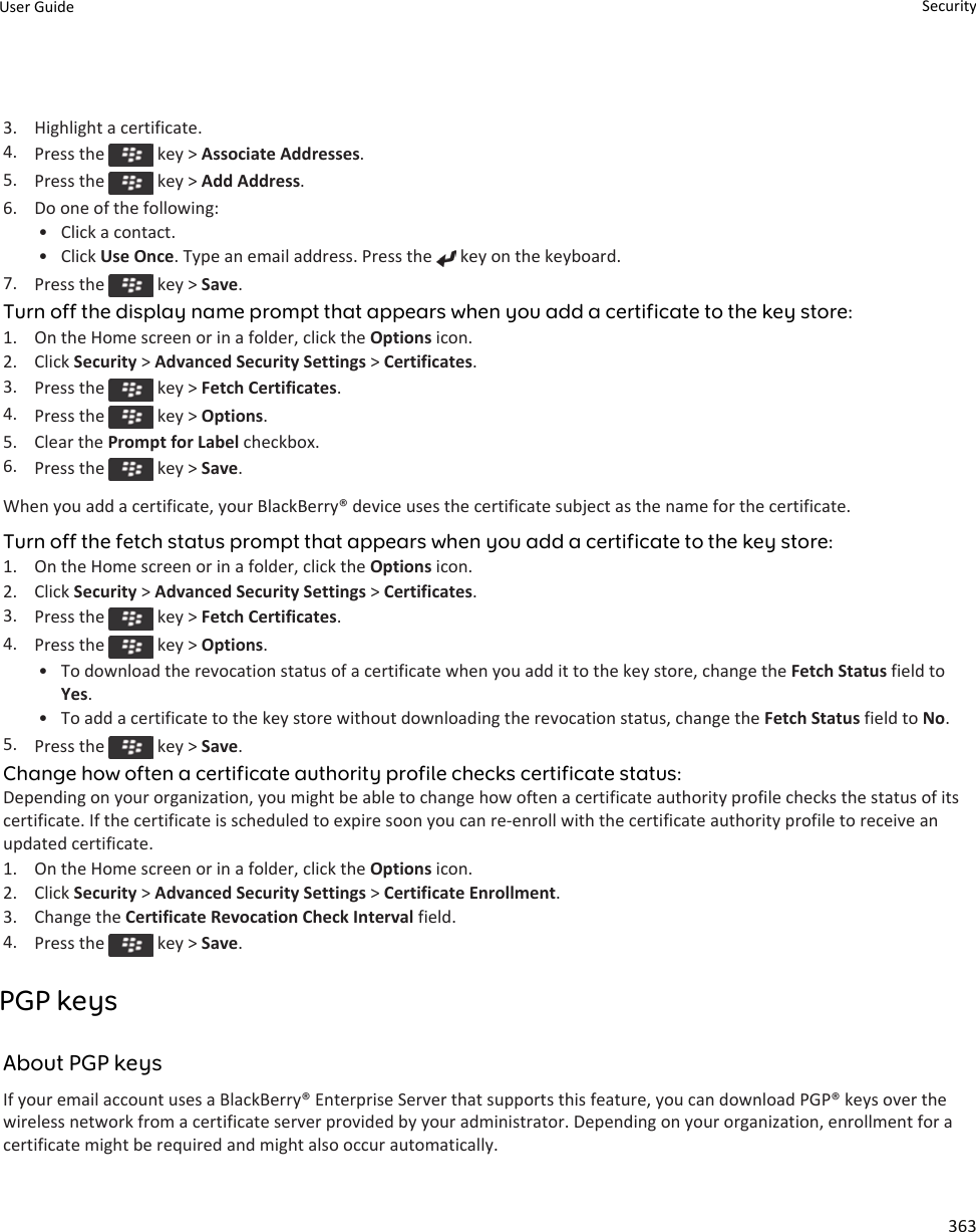 3. Highlight a certificate.4. Press the   key &gt; Associate Addresses.5. Press the   key &gt; Add Address.6. Do one of the following:• Click a contact.• Click Use Once. Type an email address. Press the   key on the keyboard.7. Press the   key &gt; Save.Turn off the display name prompt that appears when you add a certificate to the key store:1. On the Home screen or in a folder, click the Options icon.2. Click Security &gt; Advanced Security Settings &gt; Certificates.3. Press the   key &gt; Fetch Certificates.4. Press the   key &gt; Options.5. Clear the Prompt for Label checkbox.6. Press the   key &gt; Save.When you add a certificate, your BlackBerry® device uses the certificate subject as the name for the certificate.Turn off the fetch status prompt that appears when you add a certificate to the key store:1. On the Home screen or in a folder, click the Options icon.2. Click Security &gt; Advanced Security Settings &gt; Certificates.3. Press the   key &gt; Fetch Certificates.4. Press the   key &gt; Options.• To download the revocation status of a certificate when you add it to the key store, change the Fetch Status field to Yes.• To add a certificate to the key store without downloading the revocation status, change the Fetch Status field to No.5. Press the   key &gt; Save.Change how often a certificate authority profile checks certificate status:Depending on your organization, you might be able to change how often a certificate authority profile checks the status of its certificate. If the certificate is scheduled to expire soon you can re-enroll with the certificate authority profile to receive an updated certificate.1. On the Home screen or in a folder, click the Options icon.2. Click Security &gt; Advanced Security Settings &gt; Certificate Enrollment.3. Change the Certificate Revocation Check Interval field.4. Press the   key &gt; Save.PGP keysAbout PGP keysIf your email account uses a BlackBerry® Enterprise Server that supports this feature, you can download PGP® keys over the wireless network from a certificate server provided by your administrator. Depending on your organization, enrollment for a certificate might be required and might also occur automatically.User Guide Security363