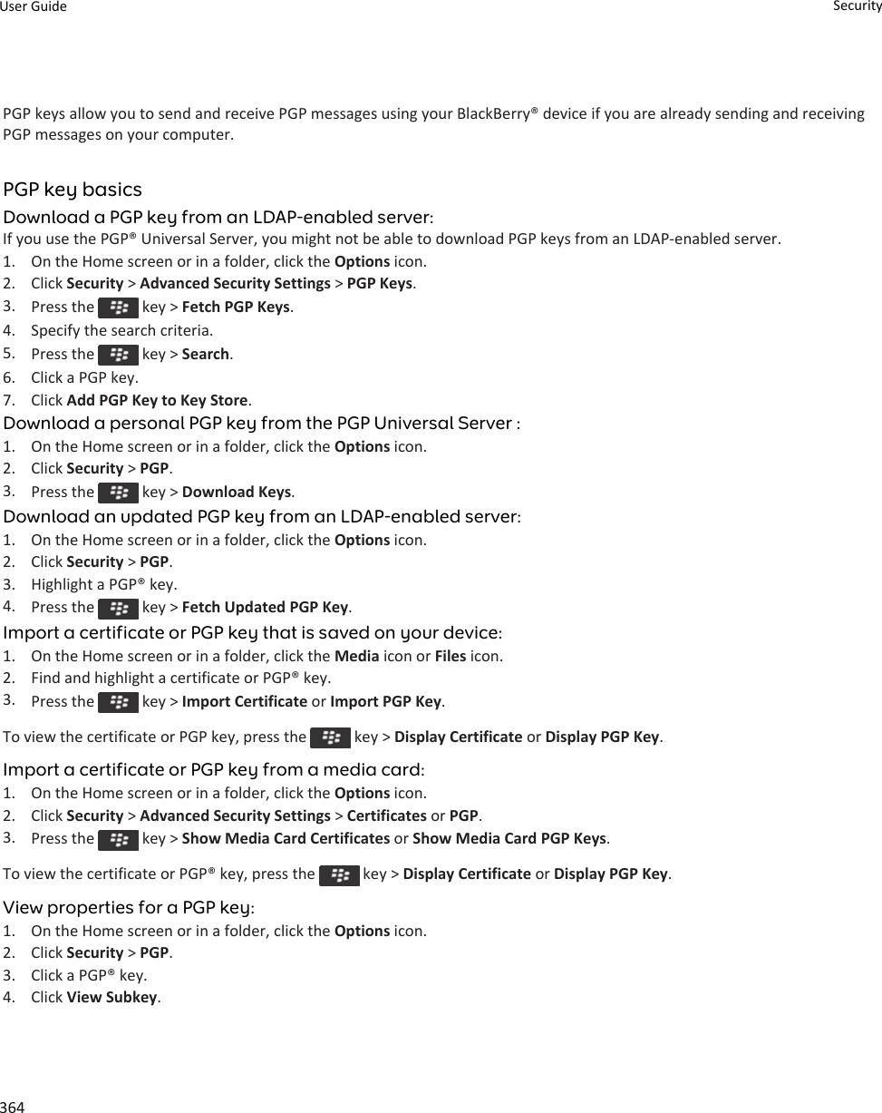 PGP keys allow you to send and receive PGP messages using your BlackBerry® device if you are already sending and receiving PGP messages on your computer.PGP key basicsDownload a PGP key from an LDAP-enabled server:If you use the PGP® Universal Server, you might not be able to download PGP keys from an LDAP-enabled server.1. On the Home screen or in a folder, click the Options icon.2. Click Security &gt; Advanced Security Settings &gt; PGP Keys.3. Press the   key &gt; Fetch PGP Keys.4. Specify the search criteria.5. Press the   key &gt; Search.6. Click a PGP key.7. Click Add PGP Key to Key Store.Download a personal PGP key from the PGP Universal Server :1. On the Home screen or in a folder, click the Options icon.2. Click Security &gt; PGP.3. Press the   key &gt; Download Keys.Download an updated PGP key from an LDAP-enabled server:1. On the Home screen or in a folder, click the Options icon.2. Click Security &gt; PGP.3. Highlight a PGP® key.4. Press the   key &gt; Fetch Updated PGP Key.Import a certificate or PGP key that is saved on your device:1. On the Home screen or in a folder, click the Media icon or Files icon.2. Find and highlight a certificate or PGP® key.3. Press the   key &gt; Import Certificate or Import PGP Key.To view the certificate or PGP key, press the   key &gt; Display Certificate or Display PGP Key.Import a certificate or PGP key from a media card:1. On the Home screen or in a folder, click the Options icon.2. Click Security &gt; Advanced Security Settings &gt; Certificates or PGP.3. Press the   key &gt; Show Media Card Certificates or Show Media Card PGP Keys.To view the certificate or PGP® key, press the   key &gt; Display Certificate or Display PGP Key.View properties for a PGP key:1. On the Home screen or in a folder, click the Options icon.2. Click Security &gt; PGP.3. Click a PGP® key.4. Click View Subkey.User Guide Security364