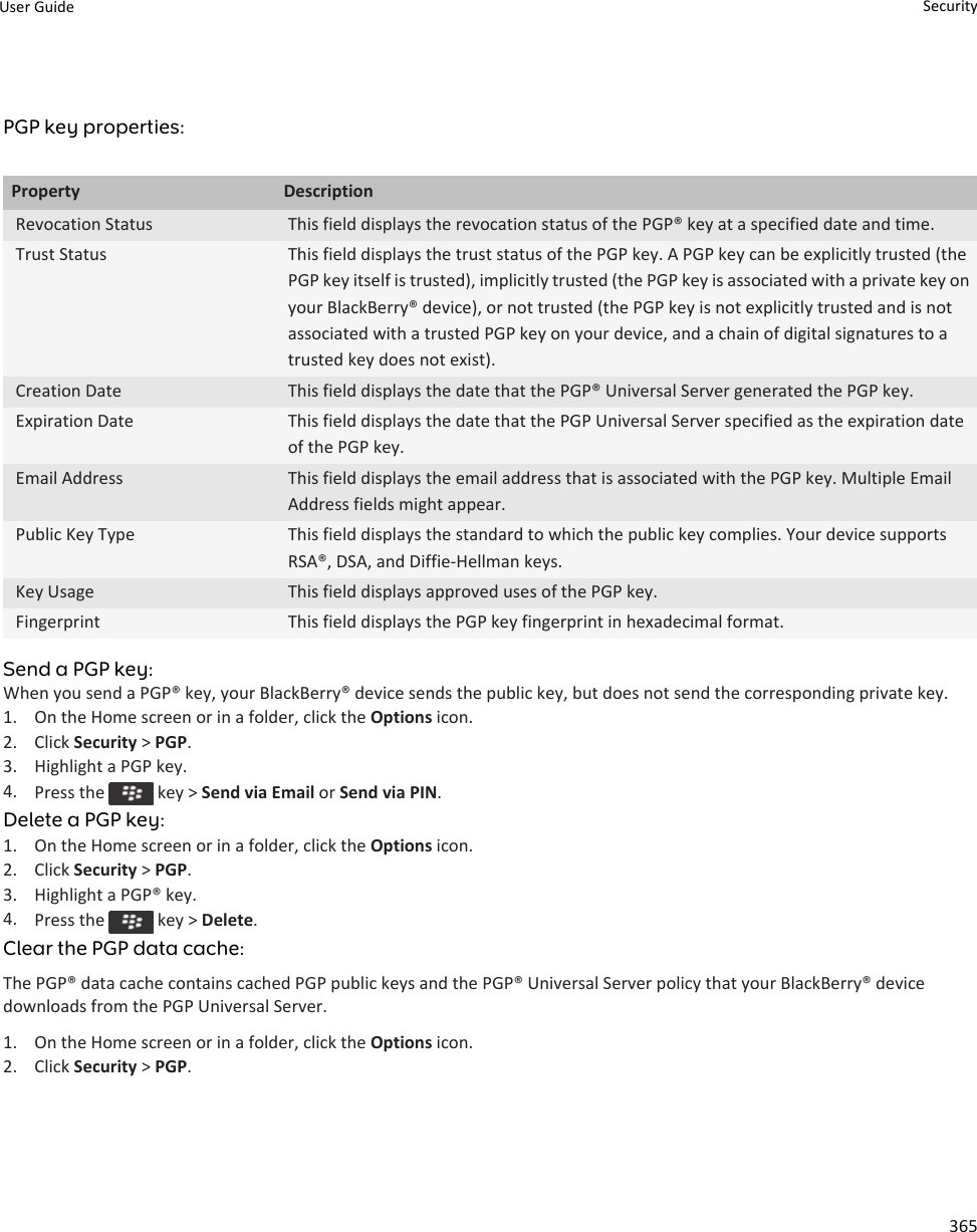 PGP key properties:Property DescriptionRevocation Status This field displays the revocation status of the PGP® key at a specified date and time.Trust Status This field displays the trust status of the PGP key. A PGP key can be explicitly trusted (the PGP key itself is trusted), implicitly trusted (the PGP key is associated with a private key on your BlackBerry® device), or not trusted (the PGP key is not explicitly trusted and is not associated with a trusted PGP key on your device, and a chain of digital signatures to a trusted key does not exist).Creation Date This field displays the date that the PGP® Universal Server generated the PGP key.Expiration Date This field displays the date that the PGP Universal Server specified as the expiration date of the PGP key.Email Address This field displays the email address that is associated with the PGP key. Multiple Email Address fields might appear.Public Key Type This field displays the standard to which the public key complies. Your device supports RSA®, DSA, and Diffie-Hellman keys.Key Usage This field displays approved uses of the PGP key.Fingerprint This field displays the PGP key fingerprint in hexadecimal format.Send a PGP key:When you send a PGP® key, your BlackBerry® device sends the public key, but does not send the corresponding private key.1. On the Home screen or in a folder, click the Options icon.2. Click Security &gt; PGP.3. Highlight a PGP key.4. Press the   key &gt; Send via Email or Send via PIN.Delete a PGP key:1. On the Home screen or in a folder, click the Options icon.2. Click Security &gt; PGP.3. Highlight a PGP® key.4. Press the   key &gt; Delete.Clear the PGP data cache:The PGP® data cache contains cached PGP public keys and the PGP® Universal Server policy that your BlackBerry® device downloads from the PGP Universal Server.1. On the Home screen or in a folder, click the Options icon.2. Click Security &gt; PGP.User Guide Security365