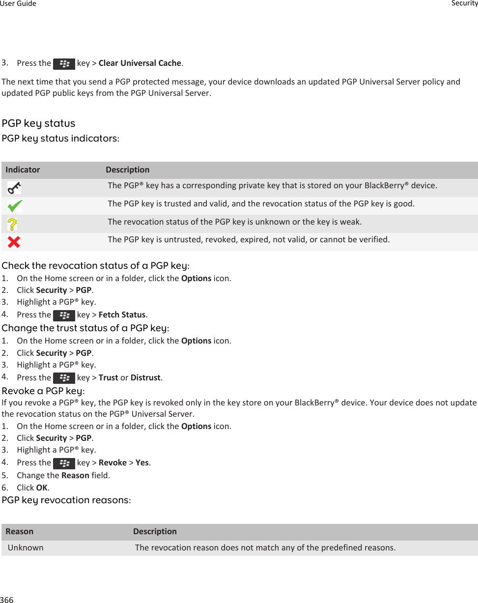 3. Press the   key &gt; Clear Universal Cache.The next time that you send a PGP protected message, your device downloads an updated PGP Universal Server policy and updated PGP public keys from the PGP Universal Server.PGP key statusPGP key status indicators:Indicator DescriptionThe PGP® key has a corresponding private key that is stored on your BlackBerry® device.The PGP key is trusted and valid, and the revocation status of the PGP key is good.The revocation status of the PGP key is unknown or the key is weak.The PGP key is untrusted, revoked, expired, not valid, or cannot be verified.Check the revocation status of a PGP key:1. On the Home screen or in a folder, click the Options icon.2. Click Security &gt; PGP.3. Highlight a PGP® key.4. Press the   key &gt; Fetch Status.Change the trust status of a PGP key:1. On the Home screen or in a folder, click the Options icon.2. Click Security &gt; PGP.3. Highlight a PGP® key.4. Press the   key &gt; Trust or Distrust.Revoke a PGP key:If you revoke a PGP® key, the PGP key is revoked only in the key store on your BlackBerry® device. Your device does not update the revocation status on the PGP® Universal Server.1. On the Home screen or in a folder, click the Options icon.2. Click Security &gt; PGP.3. Highlight a PGP® key.4. Press the   key &gt; Revoke &gt; Yes.5. Change the Reason field.6. Click OK.PGP key revocation reasons:Reason DescriptionUnknown The revocation reason does not match any of the predefined reasons.User Guide Security366