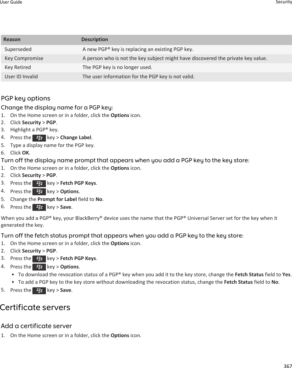 Reason DescriptionSuperseded A new PGP® key is replacing an existing PGP key.Key Compromise A person who is not the key subject might have discovered the private key value.Key Retired The PGP key is no longer used.User ID Invalid The user information for the PGP key is not valid.PGP key optionsChange the display name for a PGP key:1. On the Home screen or in a folder, click the Options icon.2. Click Security &gt; PGP.3. Highlight a PGP® key.4. Press the   key &gt; Change Label.5. Type a display name for the PGP key.6. Click OK.Turn off the display name prompt that appears when you add a PGP key to the key store:1. On the Home screen or in a folder, click the Options icon.2. Click Security &gt; PGP.3. Press the   key &gt; Fetch PGP Keys.4. Press the   key &gt; Options.5. Change the Prompt for Label field to No.6. Press the   key &gt; Save.When you add a PGP® key, your BlackBerry® device uses the name that the PGP® Universal Server set for the key when it generated the key.Turn off the fetch status prompt that appears when you add a PGP key to the key store:1. On the Home screen or in a folder, click the Options icon.2. Click Security &gt; PGP.3. Press the   key &gt; Fetch PGP Keys.4. Press the   key &gt; Options.• To download the revocation status of a PGP® key when you add it to the key store, change the Fetch Status field to Yes.• To add a PGP key to the key store without downloading the revocation status, change the Fetch Status field to No.5. Press the   key &gt; Save.Certificate serversAdd a certificate server1. On the Home screen or in a folder, click the Options icon.User Guide Security367