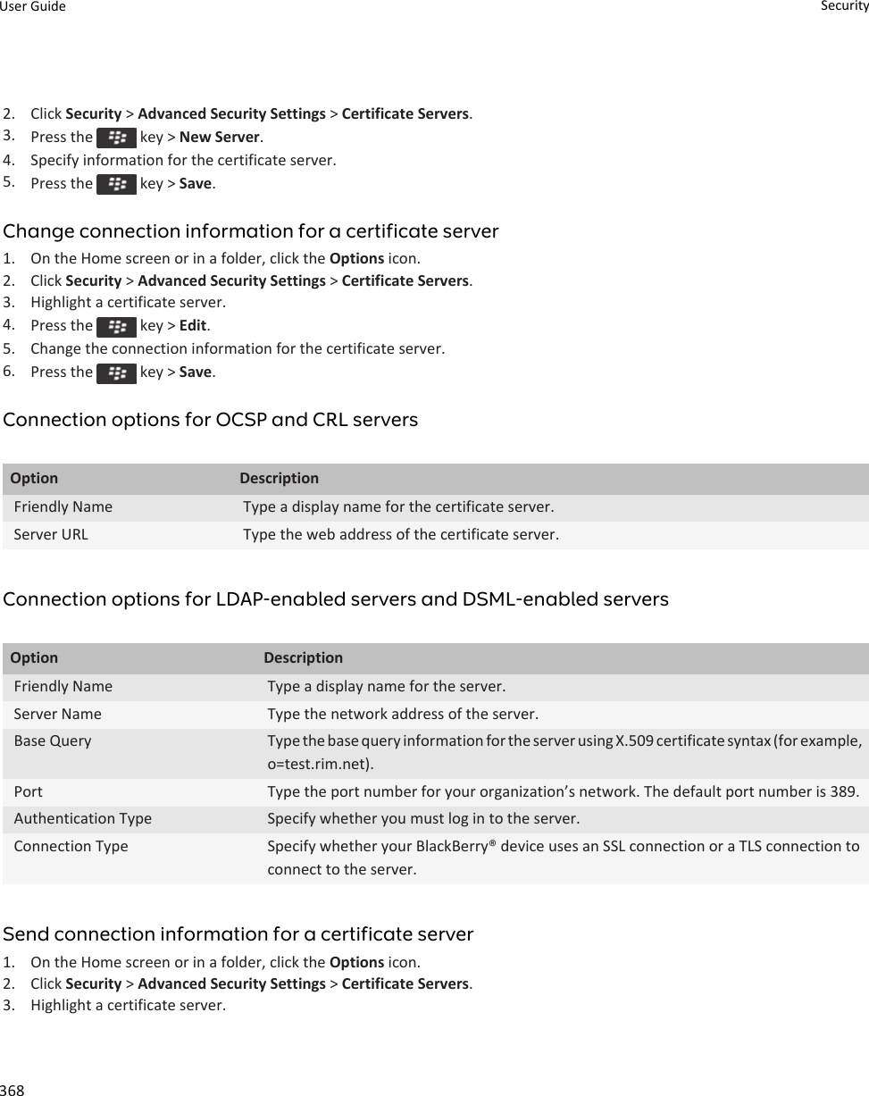 2. Click Security &gt; Advanced Security Settings &gt; Certificate Servers.3. Press the   key &gt; New Server.4. Specify information for the certificate server.5. Press the   key &gt; Save.Change connection information for a certificate server1. On the Home screen or in a folder, click the Options icon.2. Click Security &gt; Advanced Security Settings &gt; Certificate Servers.3. Highlight a certificate server.4. Press the   key &gt; Edit.5. Change the connection information for the certificate server.6. Press the   key &gt; Save.Connection options for OCSP and CRL serversOption DescriptionFriendly Name Type a display name for the certificate server.Server URL Type the web address of the certificate server.Connection options for LDAP-enabled servers and DSML-enabled serversOption DescriptionFriendly Name Type a display name for the server.Server Name Type the network address of the server.Base Query Type the base query information for the server using X.509 certificate syntax (for example, o=test.rim.net).Port Type the port number for your organization’s network. The default port number is 389.Authentication Type Specify whether you must log in to the server.Connection Type Specify whether your BlackBerry® device uses an SSL connection or a TLS connection to connect to the server.Send connection information for a certificate server1. On the Home screen or in a folder, click the Options icon.2. Click Security &gt; Advanced Security Settings &gt; Certificate Servers.3. Highlight a certificate server.User Guide Security368