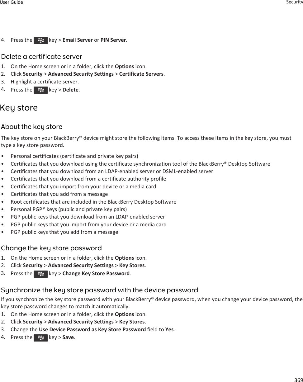 4. Press the   key &gt; Email Server or PIN Server.Delete a certificate server1. On the Home screen or in a folder, click the Options icon.2. Click Security &gt; Advanced Security Settings &gt; Certificate Servers.3. Highlight a certificate server.4. Press the   key &gt; Delete.Key storeAbout the key storeThe key store on your BlackBerry® device might store the following items. To access these items in the key store, you must type a key store password.• Personal certificates (certificate and private key pairs)• Certificates that you download using the certificate synchronization tool of the BlackBerry® Desktop Software• Certificates that you download from an LDAP-enabled server or DSML-enabled server• Certificates that you download from a certificate authority profile• Certificates that you import from your device or a media card• Certificates that you add from a message• Root certificates that are included in the BlackBerry Desktop Software• Personal PGP® keys (public and private key pairs)• PGP public keys that you download from an LDAP-enabled server• PGP public keys that you import from your device or a media card• PGP public keys that you add from a messageChange the key store password1. On the Home screen or in a folder, click the Options icon.2. Click Security &gt; Advanced Security Settings &gt; Key Stores.3. Press the   key &gt; Change Key Store Password.Synchronize the key store password with the device passwordIf you synchronize the key store password with your BlackBerry® device password, when you change your device password, the key store password changes to match it automatically.1. On the Home screen or in a folder, click the Options icon.2. Click Security &gt; Advanced Security Settings &gt; Key Stores.3. Change the Use Device Password as Key Store Password field to Yes.4. Press the   key &gt; Save.User Guide Security369