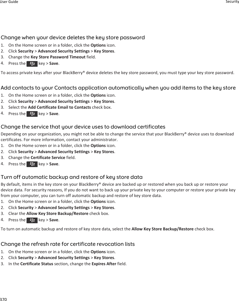 Change when your device deletes the key store password1. On the Home screen or in a folder, click the Options icon.2. Click Security &gt; Advanced Security Settings &gt; Key Stores.3. Change the Key Store Password Timeout field.4. Press the   key &gt; Save.To access private keys after your BlackBerry® device deletes the key store password, you must type your key store password.Add contacts to your Contacts application automatically when you add items to the key store1. On the Home screen or in a folder, click the Options icon.2. Click Security &gt; Advanced Security Settings &gt; Key Stores.3. Select the Add Certificate Email to Contacts check box.4. Press the   key &gt; Save.Change the service that your device uses to download certificatesDepending on your organization, you might not be able to change the service that your BlackBerry® device uses to download certificates. For more information, contact your administrator.1. On the Home screen or in a folder, click the Options icon.2. Click Security &gt; Advanced Security Settings &gt; Key Stores.3. Change the Certificate Service field.4. Press the   key &gt; Save.Turn off automatic backup and restore of key store dataBy default, items in the key store on your BlackBerry® device are backed up or restored when you back up or restore your device data. For security reasons, If you do not want to back up your private key to your computer or restore your private key from your computer, you can turn off automatic backup and restore of key store data.1. On the Home screen or in a folder, click the Options icon.2. Click Security &gt; Advanced Security Settings &gt; Key Stores.3. Clear the Allow Key Store Backup/Restore check box.4. Press the   key &gt; Save.To turn on automatic backup and restore of key store data, select the Allow Key Store Backup/Restore check box.Change the refresh rate for certificate revocation lists1. On the Home screen or in a folder, click the Options icon.2. Click Security &gt; Advanced Security Settings &gt; Key Stores.3. In the Certificate Status section, change the Expires After field.User Guide Security370