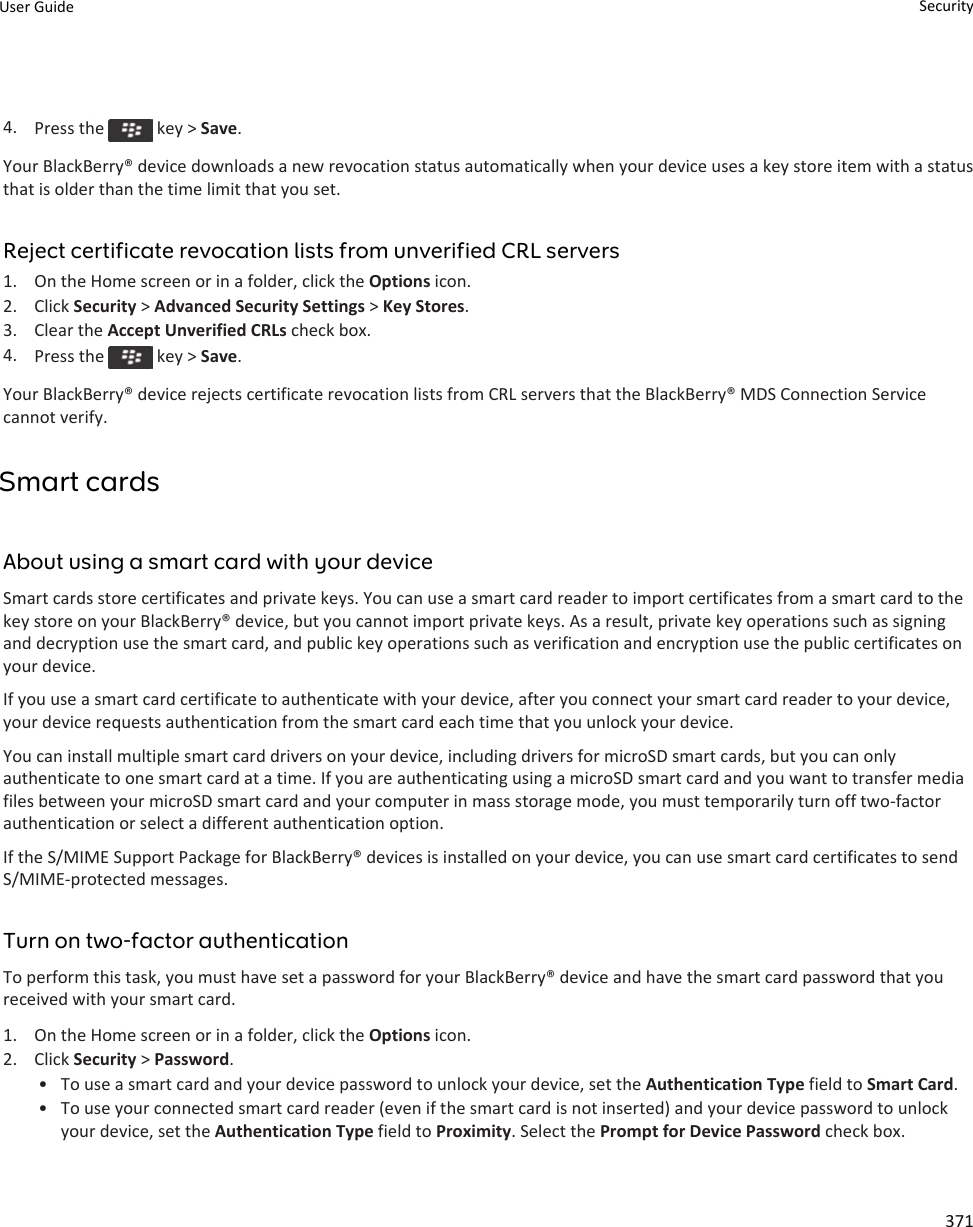 4. Press the   key &gt; Save.Your BlackBerry® device downloads a new revocation status automatically when your device uses a key store item with a status that is older than the time limit that you set.Reject certificate revocation lists from unverified CRL servers1. On the Home screen or in a folder, click the Options icon.2. Click Security &gt; Advanced Security Settings &gt; Key Stores.3. Clear the Accept Unverified CRLs check box.4. Press the   key &gt; Save.Your BlackBerry® device rejects certificate revocation lists from CRL servers that the BlackBerry® MDS Connection Service cannot verify.Smart cardsAbout using a smart card with your deviceSmart cards store certificates and private keys. You can use a smart card reader to import certificates from a smart card to the key store on your BlackBerry® device, but you cannot import private keys. As a result, private key operations such as signing and decryption use the smart card, and public key operations such as verification and encryption use the public certificates on your device.If you use a smart card certificate to authenticate with your device, after you connect your smart card reader to your device, your device requests authentication from the smart card each time that you unlock your device.You can install multiple smart card drivers on your device, including drivers for microSD smart cards, but you can only authenticate to one smart card at a time. If you are authenticating using a microSD smart card and you want to transfer media files between your microSD smart card and your computer in mass storage mode, you must temporarily turn off two-factor authentication or select a different authentication option.If the S/MIME Support Package for BlackBerry® devices is installed on your device, you can use smart card certificates to send S/MIME-protected messages.Turn on two-factor authenticationTo perform this task, you must have set a password for your BlackBerry® device and have the smart card password that you received with your smart card.1. On the Home screen or in a folder, click the Options icon.2. Click Security &gt; Password.• To use a smart card and your device password to unlock your device, set the Authentication Type field to Smart Card.• To use your connected smart card reader (even if the smart card is not inserted) and your device password to unlock your device, set the Authentication Type field to Proximity. Select the Prompt for Device Password check box.User Guide Security371