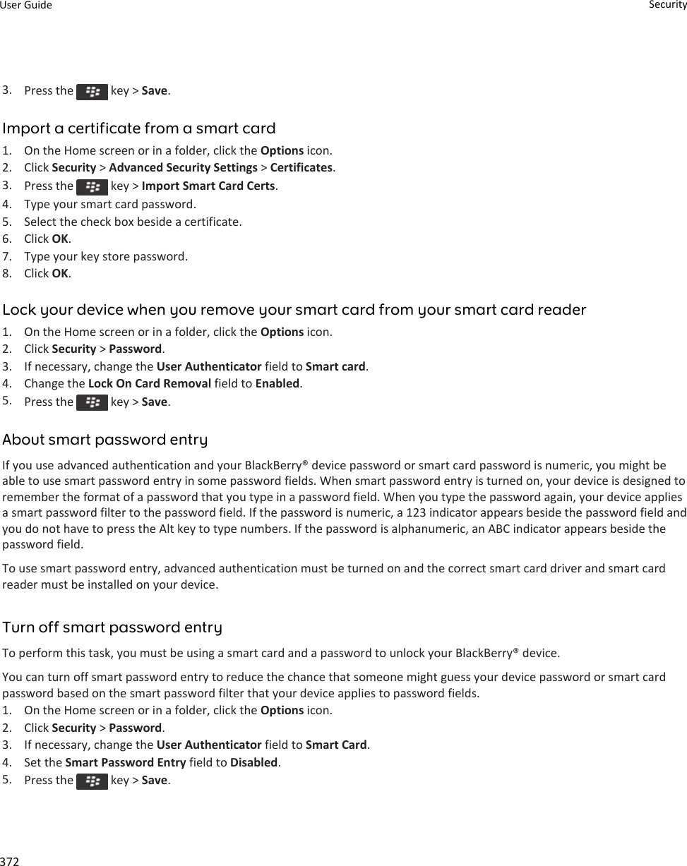 3. Press the   key &gt; Save.Import a certificate from a smart card1. On the Home screen or in a folder, click the Options icon.2. Click Security &gt; Advanced Security Settings &gt; Certificates.3. Press the   key &gt; Import Smart Card Certs.4. Type your smart card password.5. Select the check box beside a certificate.6. Click OK.7. Type your key store password.8. Click OK.Lock your device when you remove your smart card from your smart card reader1. On the Home screen or in a folder, click the Options icon.2. Click Security &gt; Password.3. If necessary, change the User Authenticator field to Smart card.4. Change the Lock On Card Removal field to Enabled.5. Press the   key &gt; Save.About smart password entryIf you use advanced authentication and your BlackBerry® device password or smart card password is numeric, you might be able to use smart password entry in some password fields. When smart password entry is turned on, your device is designed to remember the format of a password that you type in a password field. When you type the password again, your device applies a smart password filter to the password field. If the password is numeric, a 123 indicator appears beside the password field and you do not have to press the Alt key to type numbers. If the password is alphanumeric, an ABC indicator appears beside the password field.To use smart password entry, advanced authentication must be turned on and the correct smart card driver and smart card reader must be installed on your device.Turn off smart password entryTo perform this task, you must be using a smart card and a password to unlock your BlackBerry® device.You can turn off smart password entry to reduce the chance that someone might guess your device password or smart card password based on the smart password filter that your device applies to password fields.1. On the Home screen or in a folder, click the Options icon.2. Click Security &gt; Password.3. If necessary, change the User Authenticator field to Smart Card.4. Set the Smart Password Entry field to Disabled.5. Press the   key &gt; Save.User Guide Security372