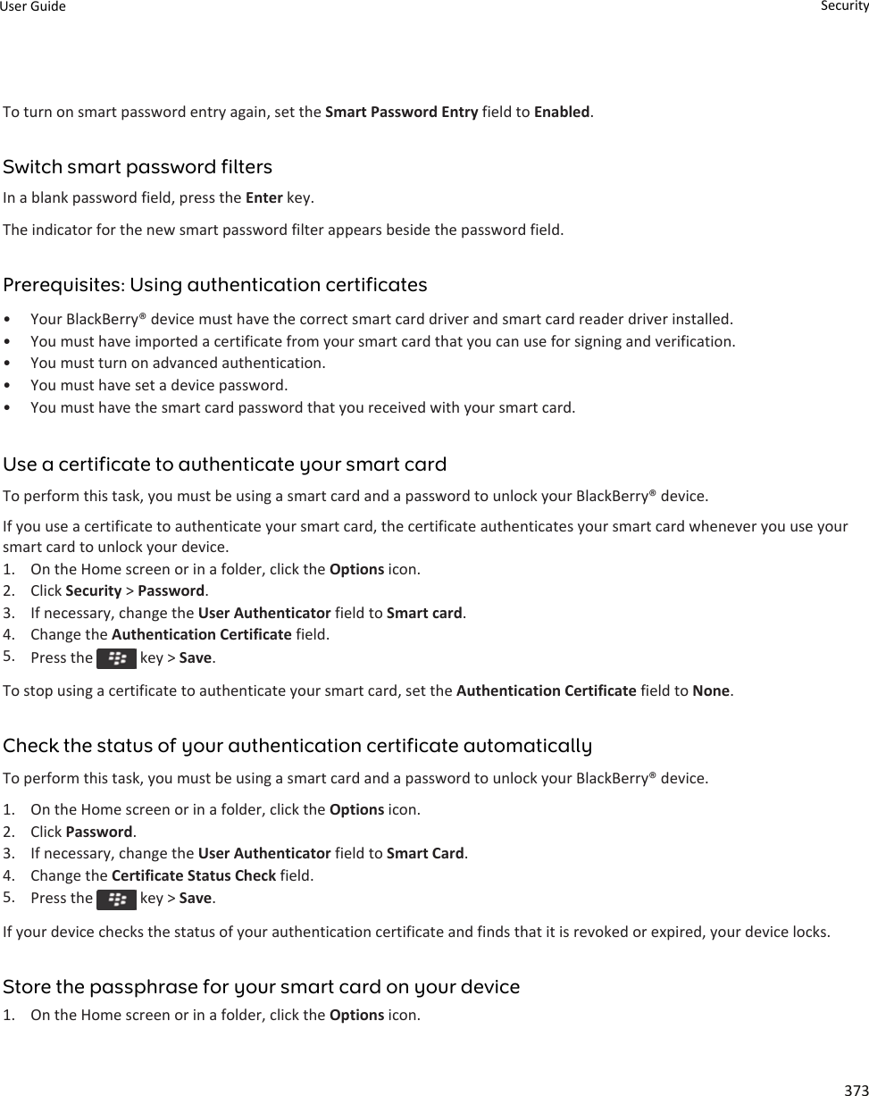 To turn on smart password entry again, set the Smart Password Entry field to Enabled.Switch smart password filtersIn a blank password field, press the Enter key.The indicator for the new smart password filter appears beside the password field.Prerequisites: Using authentication certificates• Your BlackBerry® device must have the correct smart card driver and smart card reader driver installed.• You must have imported a certificate from your smart card that you can use for signing and verification.• You must turn on advanced authentication.• You must have set a device password.• You must have the smart card password that you received with your smart card.Use a certificate to authenticate your smart cardTo perform this task, you must be using a smart card and a password to unlock your BlackBerry® device.If you use a certificate to authenticate your smart card, the certificate authenticates your smart card whenever you use your smart card to unlock your device.1. On the Home screen or in a folder, click the Options icon.2. Click Security &gt; Password.3. If necessary, change the User Authenticator field to Smart card.4. Change the Authentication Certificate field.5. Press the   key &gt; Save.To stop using a certificate to authenticate your smart card, set the Authentication Certificate field to None.Check the status of your authentication certificate automaticallyTo perform this task, you must be using a smart card and a password to unlock your BlackBerry® device.1. On the Home screen or in a folder, click the Options icon.2. Click Password.3. If necessary, change the User Authenticator field to Smart Card.4. Change the Certificate Status Check field.5. Press the   key &gt; Save.If your device checks the status of your authentication certificate and finds that it is revoked or expired, your device locks.Store the passphrase for your smart card on your device1. On the Home screen or in a folder, click the Options icon.User Guide Security373