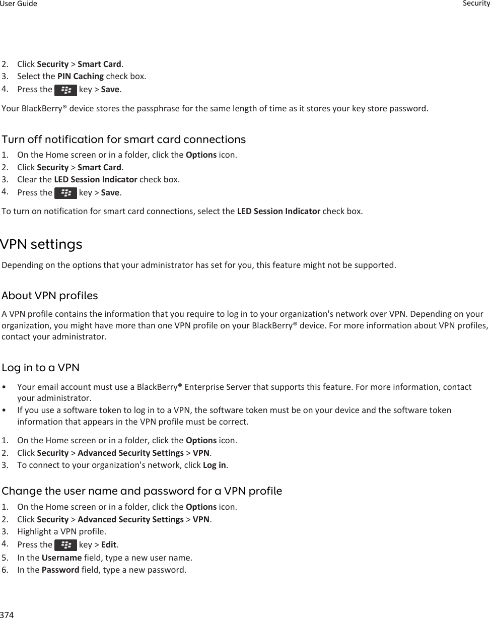 2. Click Security &gt; Smart Card.3. Select the PIN Caching check box.4. Press the   key &gt; Save.Your BlackBerry® device stores the passphrase for the same length of time as it stores your key store password.Turn off notification for smart card connections1. On the Home screen or in a folder, click the Options icon.2. Click Security &gt; Smart Card.3. Clear the LED Session Indicator check box.4. Press the   key &gt; Save.To turn on notification for smart card connections, select the LED Session Indicator check box.VPN settingsDepending on the options that your administrator has set for you, this feature might not be supported.About VPN profilesA VPN profile contains the information that you require to log in to your organization&apos;s network over VPN. Depending on your organization, you might have more than one VPN profile on your BlackBerry® device. For more information about VPN profiles, contact your administrator.Log in to a VPN• Your email account must use a BlackBerry® Enterprise Server that supports this feature. For more information, contact your administrator.• If you use a software token to log in to a VPN, the software token must be on your device and the software token information that appears in the VPN profile must be correct.1. On the Home screen or in a folder, click the Options icon.2. Click Security &gt; Advanced Security Settings &gt; VPN.3. To connect to your organization&apos;s network, click Log in.Change the user name and password for a VPN profile1. On the Home screen or in a folder, click the Options icon.2. Click Security &gt; Advanced Security Settings &gt; VPN.3. Highlight a VPN profile.4. Press the   key &gt; Edit.5. In the Username field, type a new user name.6. In the Password field, type a new password.User Guide Security374