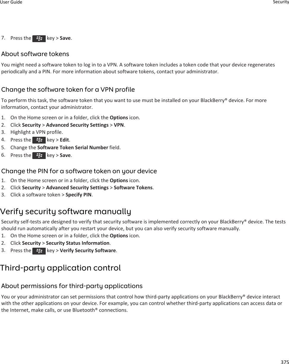 7. Press the   key &gt; Save.About software tokensYou might need a software token to log in to a VPN. A software token includes a token code that your device regenerates periodically and a PIN. For more information about software tokens, contact your administrator.Change the software token for a VPN profileTo perform this task, the software token that you want to use must be installed on your BlackBerry® device. For more information, contact your administrator.1. On the Home screen or in a folder, click the Options icon.2. Click Security &gt; Advanced Security Settings &gt; VPN.3. Highlight a VPN profile.4. Press the   key &gt; Edit.5. Change the Software Token Serial Number field.6. Press the   key &gt; Save.Change the PIN for a software token on your device1. On the Home screen or in a folder, click the Options icon.2. Click Security &gt; Advanced Security Settings &gt; Software Tokens.3. Click a software token &gt; Specify PIN.Verify security software manuallySecurity self-tests are designed to verify that security software is implemented correctly on your BlackBerry® device. The tests should run automatically after you restart your device, but you can also verify security software manually.1. On the Home screen or in a folder, click the Options icon.2. Click Security &gt; Security Status Information.3. Press the   key &gt; Verify Security Software.Third-party application controlAbout permissions for third-party applicationsYou or your administrator can set permissions that control how third-party applications on your BlackBerry® device interact with the other applications on your device. For example, you can control whether third-party applications can access data or the Internet, make calls, or use Bluetooth® connections.User Guide Security375