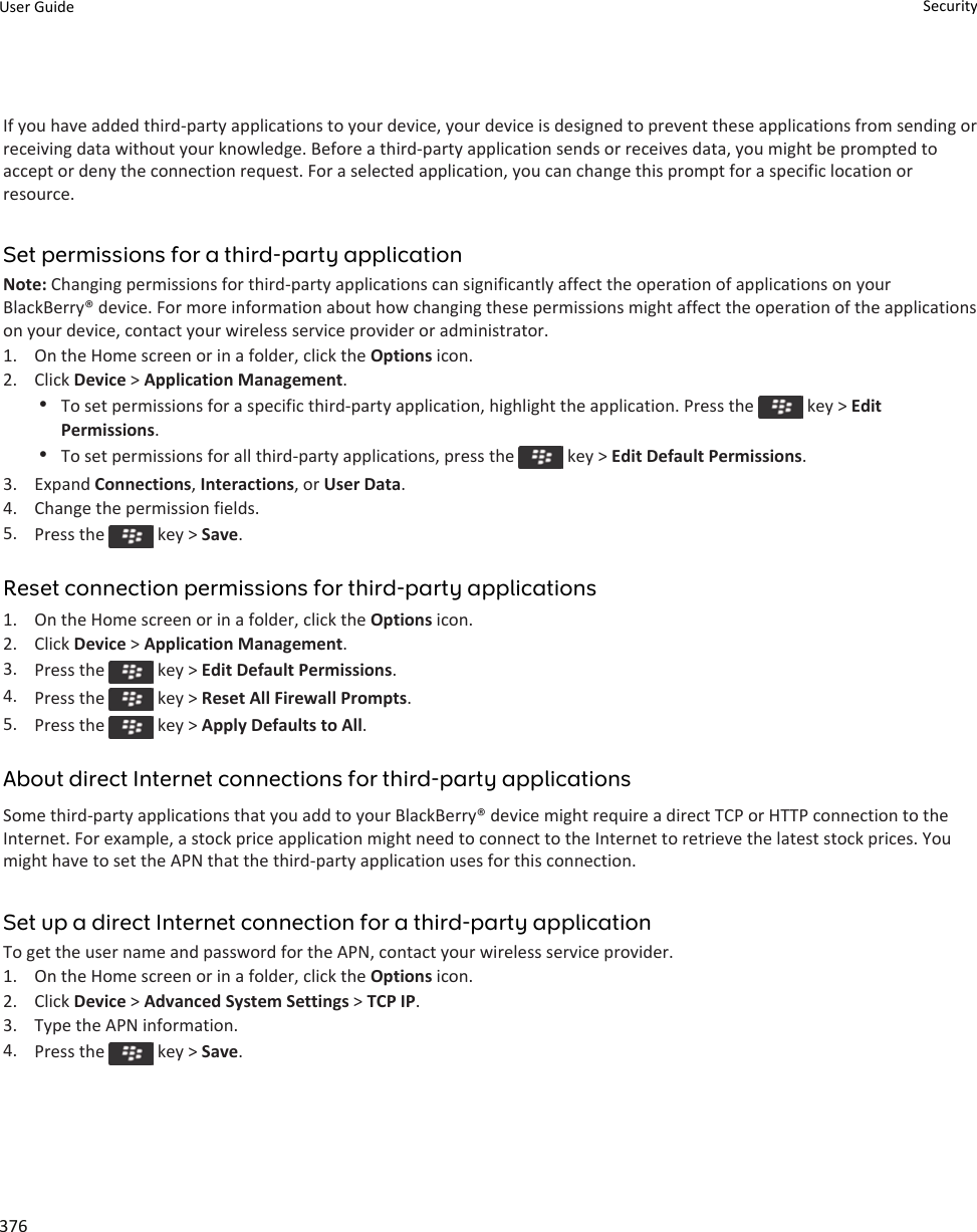 If you have added third-party applications to your device, your device is designed to prevent these applications from sending or receiving data without your knowledge. Before a third-party application sends or receives data, you might be prompted to accept or deny the connection request. For a selected application, you can change this prompt for a specific location or resource.Set permissions for a third-party applicationNote: Changing permissions for third-party applications can significantly affect the operation of applications on your BlackBerry® device. For more information about how changing these permissions might affect the operation of the applications on your device, contact your wireless service provider or administrator.1. On the Home screen or in a folder, click the Options icon.2. Click Device &gt; Application Management.•To set permissions for a specific third-party application, highlight the application. Press the   key &gt; Edit Permissions.•To set permissions for all third-party applications, press the   key &gt; Edit Default Permissions.3. Expand Connections, Interactions, or User Data.4. Change the permission fields.5. Press the   key &gt; Save.Reset connection permissions for third-party applications1. On the Home screen or in a folder, click the Options icon.2. Click Device &gt; Application Management.3. Press the   key &gt; Edit Default Permissions.4. Press the   key &gt; Reset All Firewall Prompts.5. Press the   key &gt; Apply Defaults to All.About direct Internet connections for third-party applicationsSome third-party applications that you add to your BlackBerry® device might require a direct TCP or HTTP connection to the Internet. For example, a stock price application might need to connect to the Internet to retrieve the latest stock prices. You might have to set the APN that the third-party application uses for this connection.Set up a direct Internet connection for a third-party applicationTo get the user name and password for the APN, contact your wireless service provider.1. On the Home screen or in a folder, click the Options icon.2. Click Device &gt; Advanced System Settings &gt; TCP IP.3. Type the APN information.4. Press the   key &gt; Save.User Guide Security376