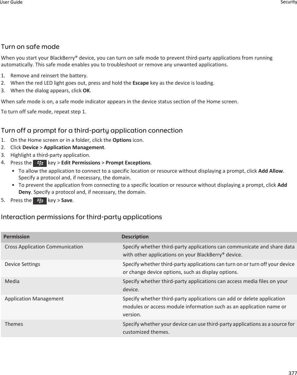 Turn on safe modeWhen you start your BlackBerry® device, you can turn on safe mode to prevent third-party applications from running automatically. This safe mode enables you to troubleshoot or remove any unwanted applications.1. Remove and reinsert the battery.2. When the red LED light goes out, press and hold the Escape key as the device is loading.3. When the dialog appears, click OK.When safe mode is on, a safe mode indicator appears in the device status section of the Home screen.To turn off safe mode, repeat step 1.Turn off a prompt for a third-party application connection1. On the Home screen or in a folder, click the Options icon.2. Click Device &gt; Application Management.3. Highlight a third-party application.4. Press the   key &gt; Edit Permissions &gt; Prompt Exceptions.• To allow the application to connect to a specific location or resource without displaying a prompt, click Add Allow. Specify a protocol and, if necessary, the domain.• To prevent the application from connecting to a specific location or resource without displaying a prompt, click Add Deny. Specify a protocol and, if necessary, the domain.5. Press the   key &gt; Save.Interaction permissions for third-party applicationsPermission DescriptionCross Application Communication Specify whether third-party applications can communicate and share data with other applications on your BlackBerry® device.Device Settings Specify whether third-party applications can turn on or turn off your device or change device options, such as display options.Media Specify whether third-party applications can access media files on your device.Application Management Specify whether third-party applications can add or delete application modules or access module information such as an application name or version.Themes Specify whether your device can use third-party applications as a source for customized themes.User Guide Security377