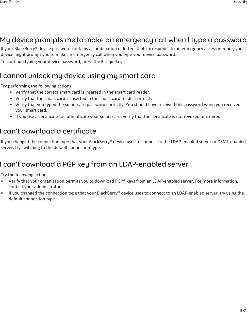 My device prompts me to make an emergency call when I type a passwordIf your BlackBerry® device password contains a combination of letters that corresponds to an emergency access number, your device might prompt you to make an emergency call when you type your device password.To continue typing your device password, press the Escape key.I cannot unlock my device using my smart cardTry performing the following actions:• Verify that the correct smart card is inserted in the smart card reader.• Verify that the smart card is inserted in the smart card reader correctly.• Verify that you typed the smart card password correctly. You should have received this password when you received your smart card.• If you use a certificate to authenticate your smart card, verify that the certificate is not revoked or expired.I can&apos;t download a certificateIf you changed the connection type that your BlackBerry® device uses to connect to the LDAP-enabled server or DSML-enabled server, try switching to the default connection type.I can&apos;t download a PGP key from an LDAP-enabled serverTry the following actions:• Verify that your organization permits you to download PGP® keys from an LDAP-enabled server. For more information, contact your administrator.• If you changed the connection type that your BlackBerry® device uses to connect to an LDAP-enabled server, try using the default connection type.User Guide Security381