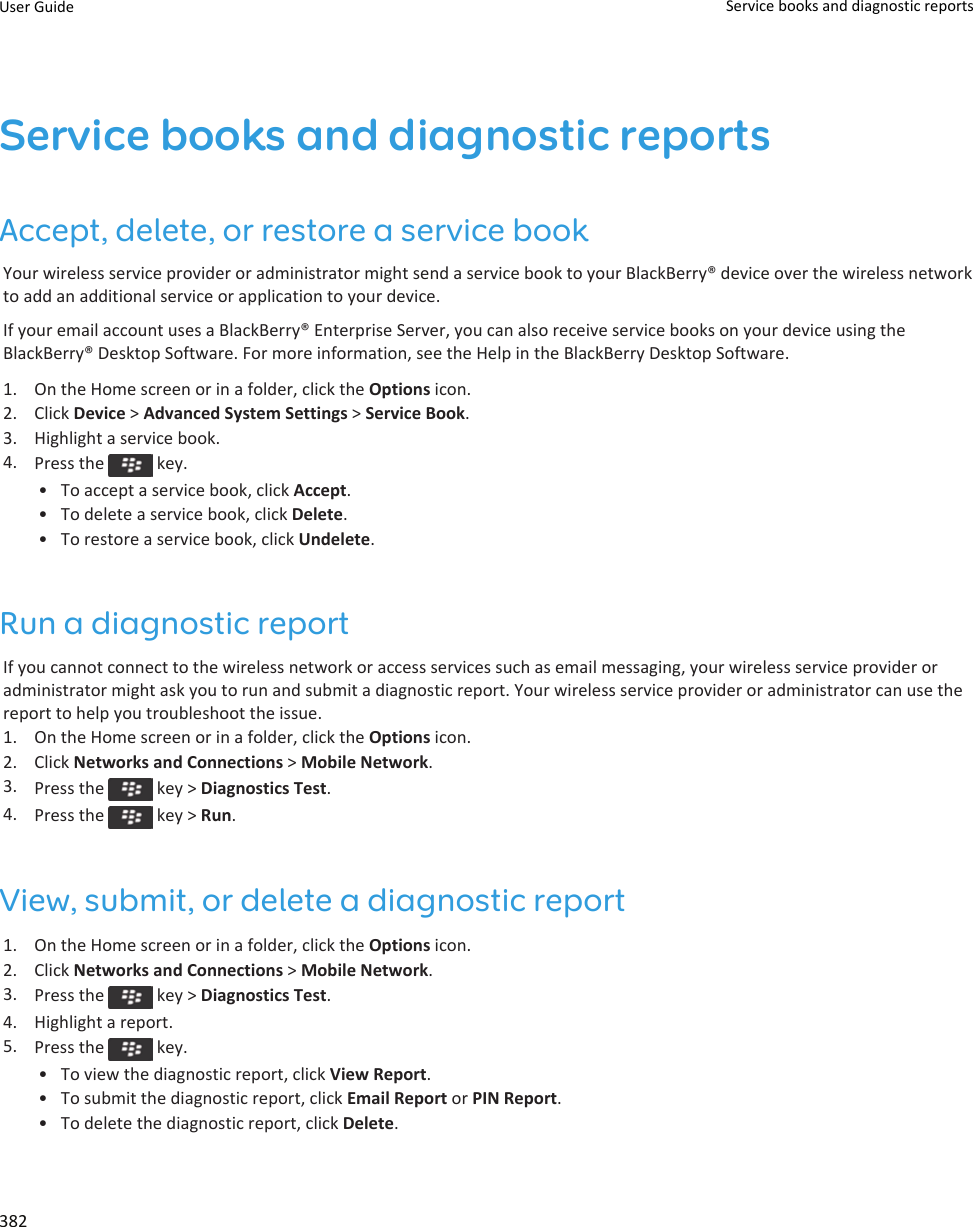 Service books and diagnostic reportsAccept, delete, or restore a service bookYour wireless service provider or administrator might send a service book to your BlackBerry® device over the wireless network to add an additional service or application to your device.If your email account uses a BlackBerry® Enterprise Server, you can also receive service books on your device using the BlackBerry® Desktop Software. For more information, see the Help in the BlackBerry Desktop Software.1. On the Home screen or in a folder, click the Options icon.2. Click Device &gt; Advanced System Settings &gt; Service Book.3. Highlight a service book.4. Press the   key.• To accept a service book, click Accept.• To delete a service book, click Delete.• To restore a service book, click Undelete.Run a diagnostic reportIf you cannot connect to the wireless network or access services such as email messaging, your wireless service provider or administrator might ask you to run and submit a diagnostic report. Your wireless service provider or administrator can use the report to help you troubleshoot the issue.1. On the Home screen or in a folder, click the Options icon.2. Click Networks and Connections &gt; Mobile Network.3. Press the   key &gt; Diagnostics Test.4. Press the   key &gt; Run.View, submit, or delete a diagnostic report1. On the Home screen or in a folder, click the Options icon.2. Click Networks and Connections &gt; Mobile Network.3. Press the   key &gt; Diagnostics Test.4. Highlight a report.5. Press the   key.• To view the diagnostic report, click View Report.• To submit the diagnostic report, click Email Report or PIN Report.• To delete the diagnostic report, click Delete.User Guide Service books and diagnostic reports382