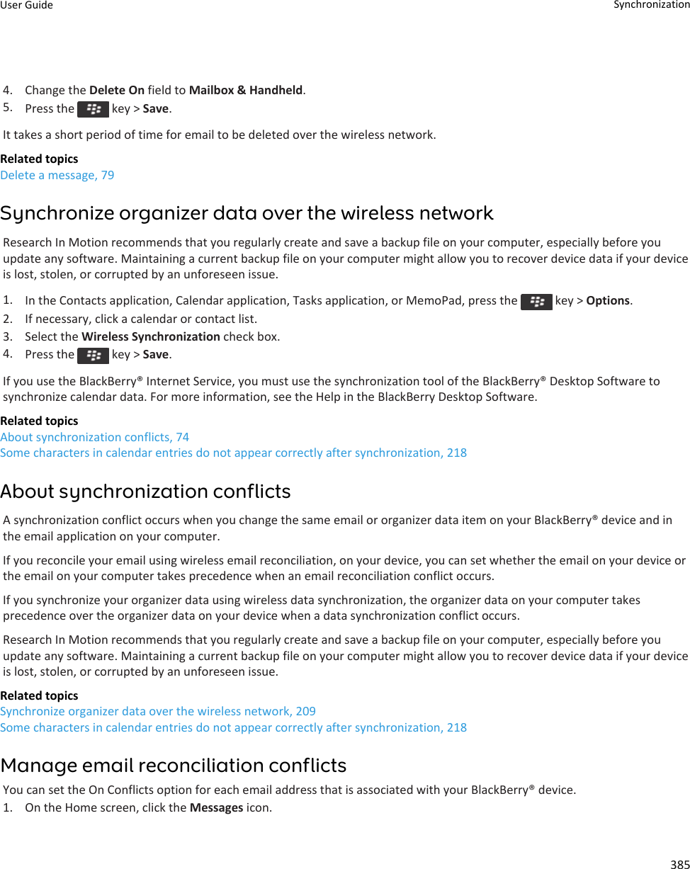 4. Change the Delete On field to Mailbox &amp; Handheld.5. Press the   key &gt; Save.It takes a short period of time for email to be deleted over the wireless network.Related topicsDelete a message, 79Synchronize organizer data over the wireless networkResearch In Motion recommends that you regularly create and save a backup file on your computer, especially before you update any software. Maintaining a current backup file on your computer might allow you to recover device data if your device is lost, stolen, or corrupted by an unforeseen issue.1. In the Contacts application, Calendar application, Tasks application, or MemoPad, press the   key &gt; Options.2. If necessary, click a calendar or contact list.3. Select the Wireless Synchronization check box.4. Press the   key &gt; Save.If you use the BlackBerry® Internet Service, you must use the synchronization tool of the BlackBerry® Desktop Software to synchronize calendar data. For more information, see the Help in the BlackBerry Desktop Software.Related topicsAbout synchronization conflicts, 74Some characters in calendar entries do not appear correctly after synchronization, 218About synchronization conflictsA synchronization conflict occurs when you change the same email or organizer data item on your BlackBerry® device and in the email application on your computer.If you reconcile your email using wireless email reconciliation, on your device, you can set whether the email on your device or the email on your computer takes precedence when an email reconciliation conflict occurs.If you synchronize your organizer data using wireless data synchronization, the organizer data on your computer takes precedence over the organizer data on your device when a data synchronization conflict occurs.Research In Motion recommends that you regularly create and save a backup file on your computer, especially before you update any software. Maintaining a current backup file on your computer might allow you to recover device data if your device is lost, stolen, or corrupted by an unforeseen issue.Related topicsSynchronize organizer data over the wireless network, 209Some characters in calendar entries do not appear correctly after synchronization, 218Manage email reconciliation conflictsYou can set the On Conflicts option for each email address that is associated with your BlackBerry® device.1. On the Home screen, click the Messages icon.User Guide Synchronization385
