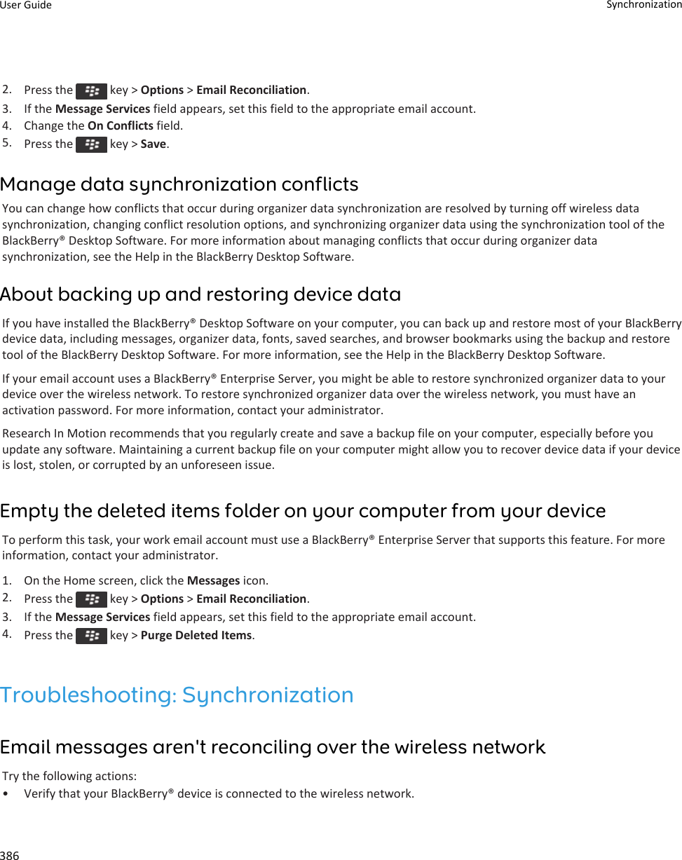 2. Press the   key &gt; Options &gt; Email Reconciliation.3. If the Message Services field appears, set this field to the appropriate email account.4. Change the On Conflicts field.5. Press the   key &gt; Save.Manage data synchronization conflictsYou can change how conflicts that occur during organizer data synchronization are resolved by turning off wireless data synchronization, changing conflict resolution options, and synchronizing organizer data using the synchronization tool of the BlackBerry® Desktop Software. For more information about managing conflicts that occur during organizer data synchronization, see the Help in the BlackBerry Desktop Software.About backing up and restoring device dataIf you have installed the BlackBerry® Desktop Software on your computer, you can back up and restore most of your BlackBerry device data, including messages, organizer data, fonts, saved searches, and browser bookmarks using the backup and restore tool of the BlackBerry Desktop Software. For more information, see the Help in the BlackBerry Desktop Software.If your email account uses a BlackBerry® Enterprise Server, you might be able to restore synchronized organizer data to your device over the wireless network. To restore synchronized organizer data over the wireless network, you must have an activation password. For more information, contact your administrator.Research In Motion recommends that you regularly create and save a backup file on your computer, especially before you update any software. Maintaining a current backup file on your computer might allow you to recover device data if your device is lost, stolen, or corrupted by an unforeseen issue.Empty the deleted items folder on your computer from your deviceTo perform this task, your work email account must use a BlackBerry® Enterprise Server that supports this feature. For more information, contact your administrator.1. On the Home screen, click the Messages icon.2. Press the   key &gt; Options &gt; Email Reconciliation.3. If the Message Services field appears, set this field to the appropriate email account.4. Press the   key &gt; Purge Deleted Items.Troubleshooting: SynchronizationEmail messages aren&apos;t reconciling over the wireless networkTry the following actions:• Verify that your BlackBerry® device is connected to the wireless network.User Guide Synchronization386