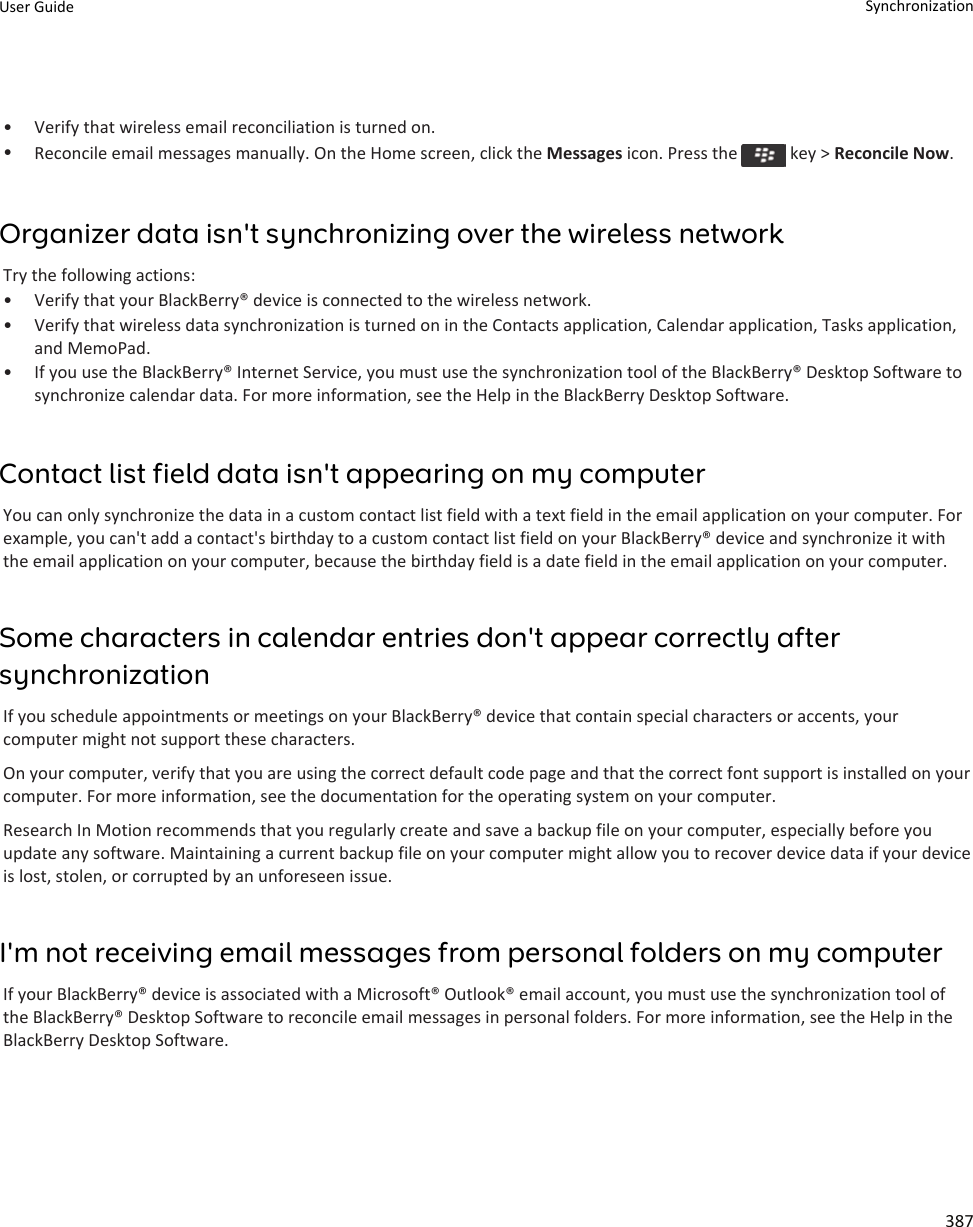 • Verify that wireless email reconciliation is turned on.•Reconcile email messages manually. On the Home screen, click the Messages icon. Press the   key &gt; Reconcile Now.Organizer data isn&apos;t synchronizing over the wireless networkTry the following actions:• Verify that your BlackBerry® device is connected to the wireless network.• Verify that wireless data synchronization is turned on in the Contacts application, Calendar application, Tasks application, and MemoPad.• If you use the BlackBerry® Internet Service, you must use the synchronization tool of the BlackBerry® Desktop Software to synchronize calendar data. For more information, see the Help in the BlackBerry Desktop Software.Contact list field data isn&apos;t appearing on my computerYou can only synchronize the data in a custom contact list field with a text field in the email application on your computer. For example, you can&apos;t add a contact&apos;s birthday to a custom contact list field on your BlackBerry® device and synchronize it with the email application on your computer, because the birthday field is a date field in the email application on your computer.Some characters in calendar entries don&apos;t appear correctly after synchronizationIf you schedule appointments or meetings on your BlackBerry® device that contain special characters or accents, your computer might not support these characters.On your computer, verify that you are using the correct default code page and that the correct font support is installed on your computer. For more information, see the documentation for the operating system on your computer.Research In Motion recommends that you regularly create and save a backup file on your computer, especially before you update any software. Maintaining a current backup file on your computer might allow you to recover device data if your device is lost, stolen, or corrupted by an unforeseen issue.I&apos;m not receiving email messages from personal folders on my computerIf your BlackBerry® device is associated with a Microsoft® Outlook® email account, you must use the synchronization tool of the BlackBerry® Desktop Software to reconcile email messages in personal folders. For more information, see the Help in the BlackBerry Desktop Software.User Guide Synchronization387