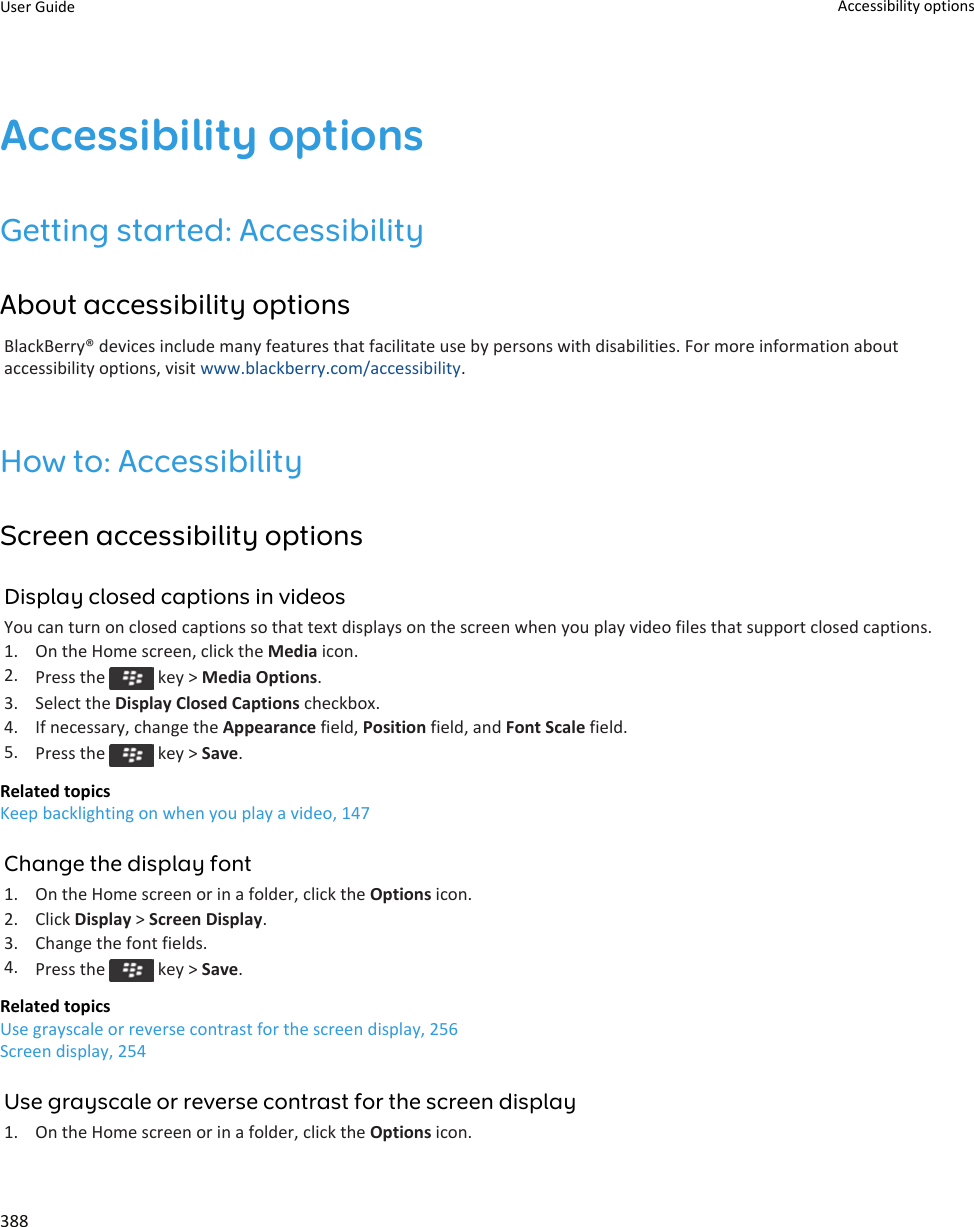 Accessibility optionsGetting started: AccessibilityAbout accessibility optionsBlackBerry® devices include many features that facilitate use by persons with disabilities. For more information about accessibility options, visit www.blackberry.com/accessibility.How to: AccessibilityScreen accessibility optionsDisplay closed captions in videosYou can turn on closed captions so that text displays on the screen when you play video files that support closed captions.1. On the Home screen, click the Media icon.2. Press the   key &gt; Media Options.3. Select the Display Closed Captions checkbox.4. If necessary, change the Appearance field, Position field, and Font Scale field.5. Press the   key &gt; Save.Related topicsKeep backlighting on when you play a video, 147Change the display font1. On the Home screen or in a folder, click the Options icon.2. Click Display &gt; Screen Display.3. Change the font fields.4. Press the   key &gt; Save.Related topicsUse grayscale or reverse contrast for the screen display, 256Screen display, 254Use grayscale or reverse contrast for the screen display1. On the Home screen or in a folder, click the Options icon.User Guide Accessibility options388