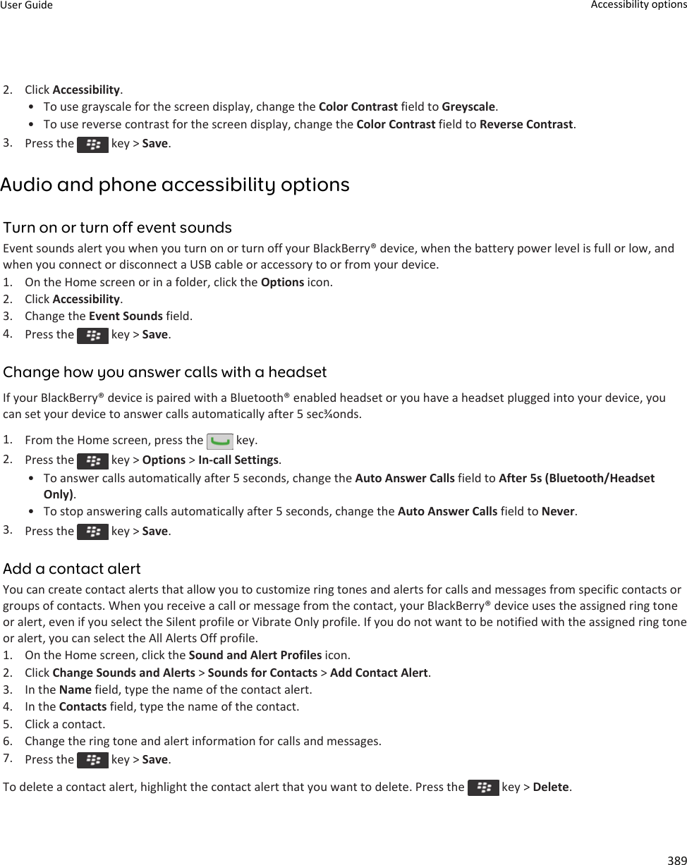 2. Click Accessibility.• To use grayscale for the screen display, change the Color Contrast field to Greyscale.• To use reverse contrast for the screen display, change the Color Contrast field to Reverse Contrast.3. Press the   key &gt; Save.Audio and phone accessibility optionsTurn on or turn off event soundsEvent sounds alert you when you turn on or turn off your BlackBerry® device, when the battery power level is full or low, and when you connect or disconnect a USB cable or accessory to or from your device.1. On the Home screen or in a folder, click the Options icon.2. Click Accessibility.3. Change the Event Sounds field.4. Press the   key &gt; Save.Change how you answer calls with a headsetIf your BlackBerry® device is paired with a Bluetooth® enabled headset or you have a headset plugged into your device, you can set your device to answer calls automatically after 5 sec¾onds.1. From the Home screen, press the   key.2. Press the   key &gt; Options &gt; In-call Settings.• To answer calls automatically after 5 seconds, change the Auto Answer Calls field to After 5s (Bluetooth/Headset Only).• To stop answering calls automatically after 5 seconds, change the Auto Answer Calls field to Never.3. Press the   key &gt; Save.Add a contact alertYou can create contact alerts that allow you to customize ring tones and alerts for calls and messages from specific contacts or groups of contacts. When you receive a call or message from the contact, your BlackBerry® device uses the assigned ring tone or alert, even if you select the Silent profile or Vibrate Only profile. If you do not want to be notified with the assigned ring tone or alert, you can select the All Alerts Off profile.1. On the Home screen, click the Sound and Alert Profiles icon.2. Click Change Sounds and Alerts &gt; Sounds for Contacts &gt; Add Contact Alert.3. In the Name field, type the name of the contact alert.4. In the Contacts field, type the name of the contact.5. Click a contact.6. Change the ring tone and alert information for calls and messages.7. Press the   key &gt; Save.To delete a contact alert, highlight the contact alert that you want to delete. Press the   key &gt; Delete.User Guide Accessibility options389