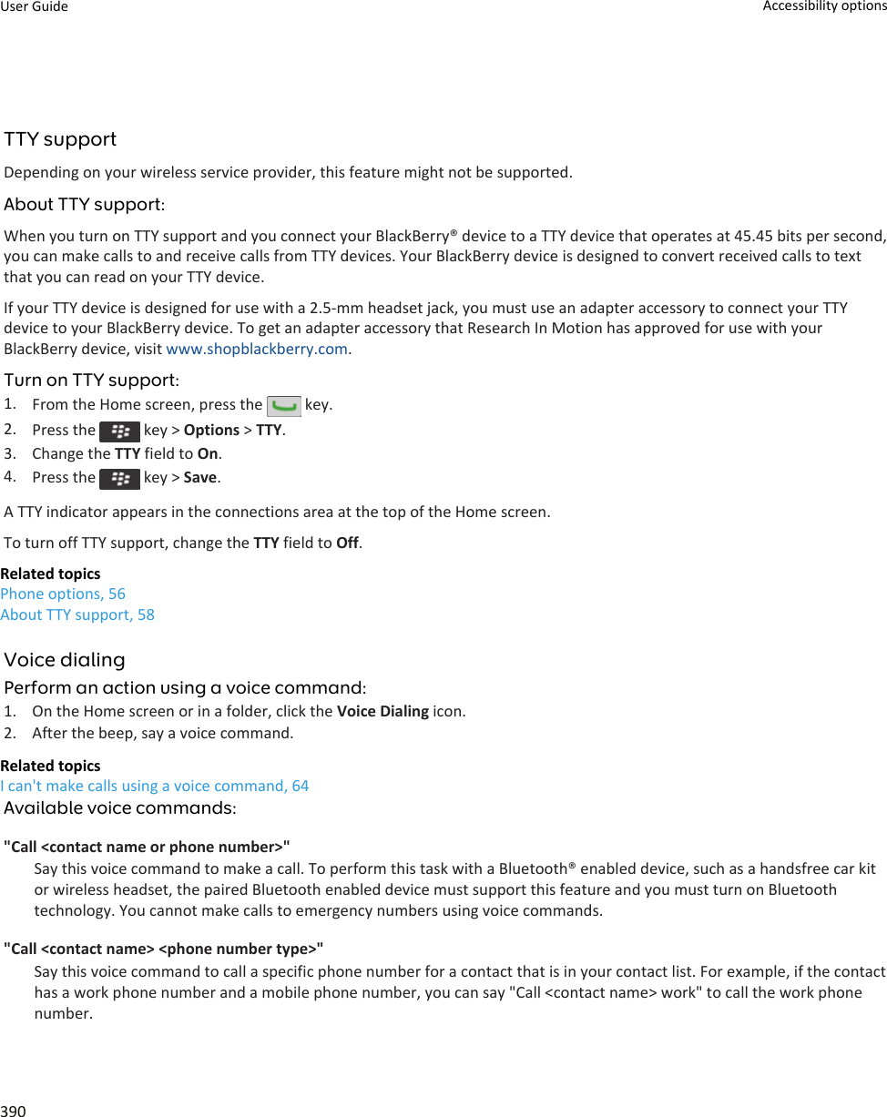 TTY supportDepending on your wireless service provider, this feature might not be supported.About TTY support:When you turn on TTY support and you connect your BlackBerry® device to a TTY device that operates at 45.45 bits per second, you can make calls to and receive calls from TTY devices. Your BlackBerry device is designed to convert received calls to text that you can read on your TTY device.If your TTY device is designed for use with a 2.5-mm headset jack, you must use an adapter accessory to connect your TTY device to your BlackBerry device. To get an adapter accessory that Research In Motion has approved for use with your BlackBerry device, visit www.shopblackberry.com.Turn on TTY support:1. From the Home screen, press the   key.2. Press the   key &gt; Options &gt; TTY.3. Change the TTY field to On.4. Press the   key &gt; Save.A TTY indicator appears in the connections area at the top of the Home screen.To turn off TTY support, change the TTY field to Off.Related topicsPhone options, 56About TTY support, 58Voice dialingPerform an action using a voice command:1. On the Home screen or in a folder, click the Voice Dialing icon.2. After the beep, say a voice command.Related topicsI can&apos;t make calls using a voice command, 64Available voice commands:&quot;Call &lt;contact name or phone number&gt;&quot;Say this voice command to make a call. To perform this task with a Bluetooth® enabled device, such as a handsfree car kit or wireless headset, the paired Bluetooth enabled device must support this feature and you must turn on Bluetooth technology. You cannot make calls to emergency numbers using voice commands.&quot;Call &lt;contact name&gt; &lt;phone number type&gt;&quot;Say this voice command to call a specific phone number for a contact that is in your contact list. For example, if the contact has a work phone number and a mobile phone number, you can say &quot;Call &lt;contact name&gt; work&quot; to call the work phone number.User Guide Accessibility options390