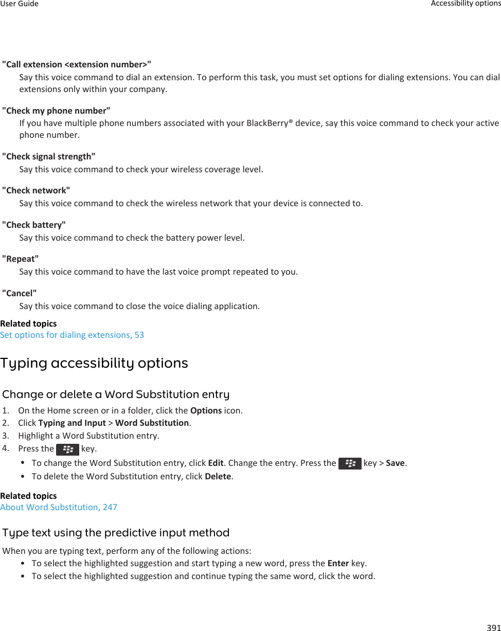 &quot;Call extension &lt;extension number&gt;&quot;Say this voice command to dial an extension. To perform this task, you must set options for dialing extensions. You can dial extensions only within your company.&quot;Check my phone number&quot;If you have multiple phone numbers associated with your BlackBerry® device, say this voice command to check your active phone number.&quot;Check signal strength&quot;Say this voice command to check your wireless coverage level.&quot;Check network&quot;Say this voice command to check the wireless network that your device is connected to.&quot;Check battery&quot;Say this voice command to check the battery power level.&quot;Repeat&quot;Say this voice command to have the last voice prompt repeated to you.&quot;Cancel&quot;Say this voice command to close the voice dialing application.Related topicsSet options for dialing extensions, 53Typing accessibility optionsChange or delete a Word Substitution entry1. On the Home screen or in a folder, click the Options icon.2. Click Typing and Input &gt; Word Substitution.3. Highlight a Word Substitution entry.4. Press the   key.•To change the Word Substitution entry, click Edit. Change the entry. Press the   key &gt; Save.• To delete the Word Substitution entry, click Delete.Related topicsAbout Word Substitution, 247Type text using the predictive input methodWhen you are typing text, perform any of the following actions:• To select the highlighted suggestion and start typing a new word, press the Enter key.• To select the highlighted suggestion and continue typing the same word, click the word.User Guide Accessibility options391