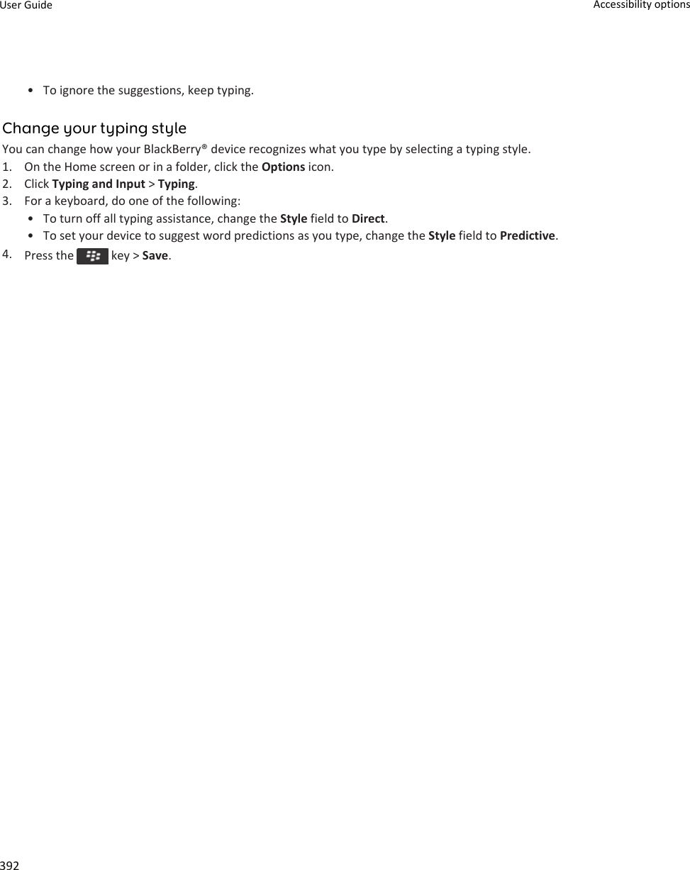 • To ignore the suggestions, keep typing.Change your typing styleYou can change how your BlackBerry® device recognizes what you type by selecting a typing style.1. On the Home screen or in a folder, click the Options icon.2. Click Typing and Input &gt; Typing.3. For a keyboard, do one of the following:• To turn off all typing assistance, change the Style field to Direct.• To set your device to suggest word predictions as you type, change the Style field to Predictive.4. Press the   key &gt; Save.User Guide Accessibility options392
