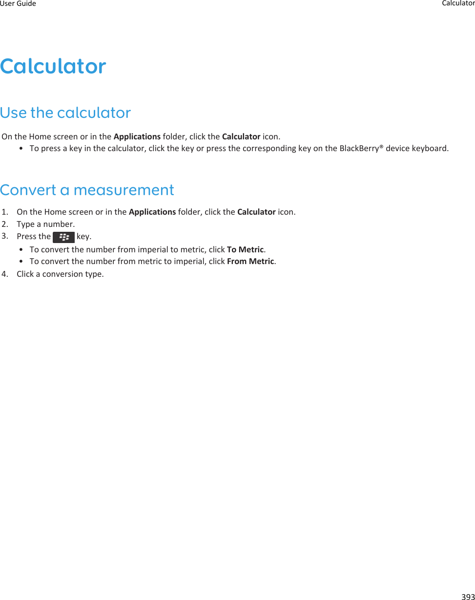 CalculatorUse the calculatorOn the Home screen or in the Applications folder, click the Calculator icon.• To press a key in the calculator, click the key or press the corresponding key on the BlackBerry® device keyboard.Convert a measurement1. On the Home screen or in the Applications folder, click the Calculator icon.2. Type a number.3. Press the   key.• To convert the number from imperial to metric, click To Metric.• To convert the number from metric to imperial, click From Metric.4. Click a conversion type.User Guide Calculator393