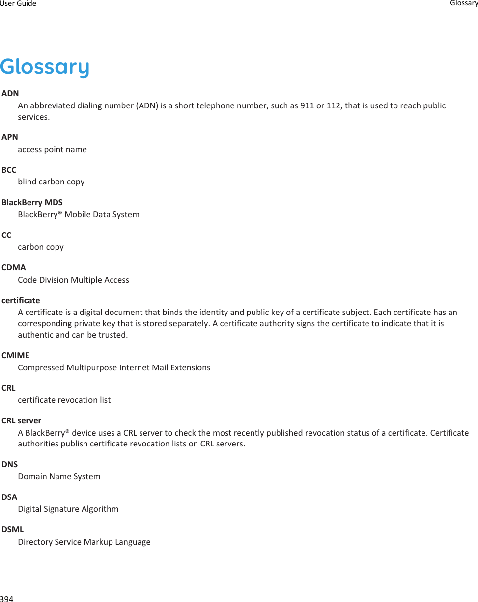 GlossaryADNAn abbreviated dialing number (ADN) is a short telephone number, such as 911 or 112, that is used to reach public services.APNaccess point nameBCCblind carbon copyBlackBerry MDSBlackBerry® Mobile Data SystemCCcarbon copyCDMACode Division Multiple AccesscertificateA certificate is a digital document that binds the identity and public key of a certificate subject. Each certificate has an corresponding private key that is stored separately. A certificate authority signs the certificate to indicate that it is authentic and can be trusted.CMIMECompressed Multipurpose Internet Mail ExtensionsCRLcertificate revocation listCRL serverA BlackBerry® device uses a CRL server to check the most recently published revocation status of a certificate. Certificate authorities publish certificate revocation lists on CRL servers.DNSDomain Name SystemDSADigital Signature AlgorithmDSMLDirectory Service Markup LanguageUser Guide Glossary394