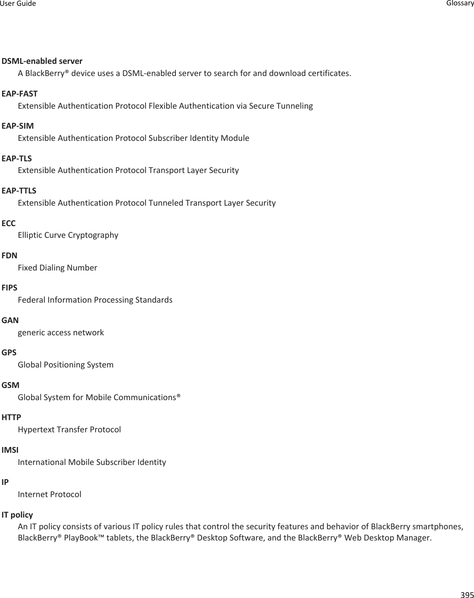 DSML-enabled server A BlackBerry® device uses a DSML-enabled server to search for and download certificates.EAP-FASTExtensible Authentication Protocol Flexible Authentication via Secure TunnelingEAP-SIMExtensible Authentication Protocol Subscriber Identity ModuleEAP-TLSExtensible Authentication Protocol Transport Layer SecurityEAP-TTLSExtensible Authentication Protocol Tunneled Transport Layer SecurityECCElliptic Curve CryptographyFDNFixed Dialing NumberFIPSFederal Information Processing StandardsGANgeneric access networkGPSGlobal Positioning SystemGSMGlobal System for Mobile Communications®HTTPHypertext Transfer ProtocolIMSIInternational Mobile Subscriber IdentityIPInternet ProtocolIT policyAn IT policy consists of various IT policy rules that control the security features and behavior of BlackBerry smartphones, BlackBerry® PlayBook™ tablets, the BlackBerry® Desktop Software, and the BlackBerry® Web Desktop Manager.User Guide Glossary395