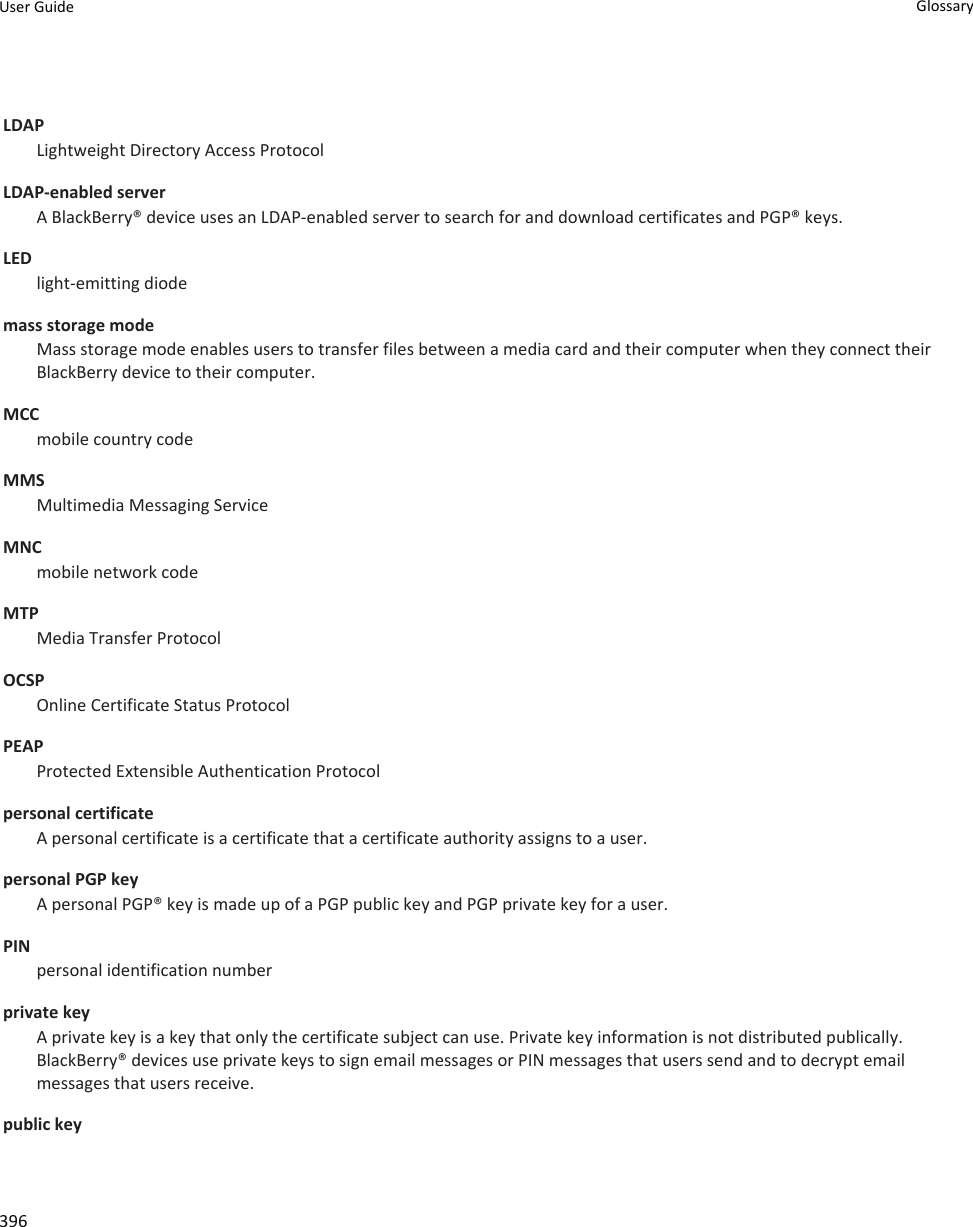 LDAPLightweight Directory Access ProtocolLDAP-enabled server A BlackBerry® device uses an LDAP-enabled server to search for and download certificates and PGP® keys.LEDlight-emitting diodemass storage modeMass storage mode enables users to transfer files between a media card and their computer when they connect their BlackBerry device to their computer.MCCmobile country codeMMSMultimedia Messaging ServiceMNCmobile network codeMTPMedia Transfer ProtocolOCSPOnline Certificate Status ProtocolPEAPProtected Extensible Authentication Protocolpersonal certificateA personal certificate is a certificate that a certificate authority assigns to a user.personal PGP keyA personal PGP® key is made up of a PGP public key and PGP private key for a user.PINpersonal identification numberprivate keyA private key is a key that only the certificate subject can use. Private key information is not distributed publically. BlackBerry® devices use private keys to sign email messages or PIN messages that users send and to decrypt email messages that users receive.public keyUser Guide Glossary396