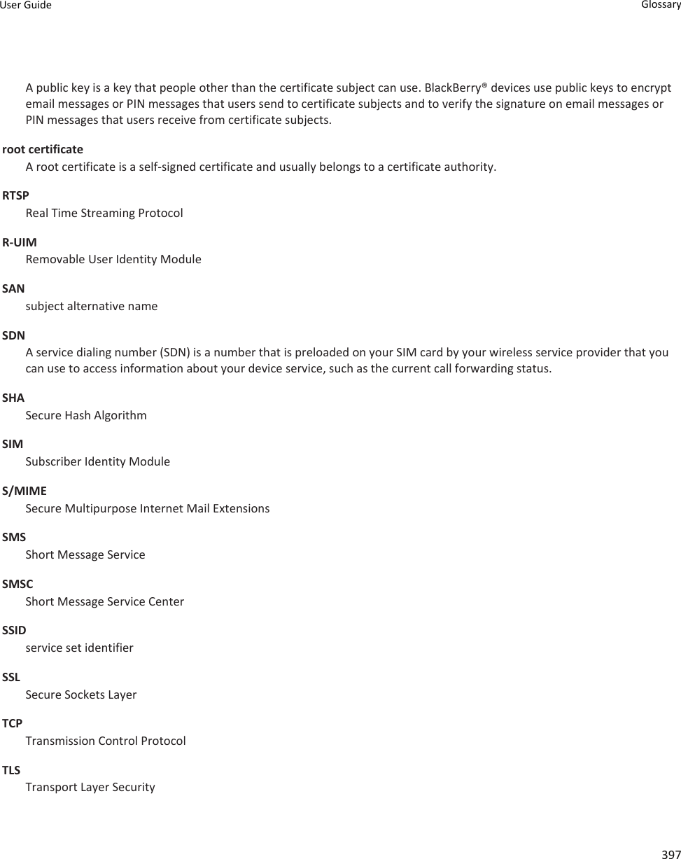 A public key is a key that people other than the certificate subject can use. BlackBerry® devices use public keys to encrypt email messages or PIN messages that users send to certificate subjects and to verify the signature on email messages or PIN messages that users receive from certificate subjects.root certificateA root certificate is a self-signed certificate and usually belongs to a certificate authority.RTSPReal Time Streaming ProtocolR-UIMRemovable User Identity ModuleSANsubject alternative nameSDNA service dialing number (SDN) is a number that is preloaded on your SIM card by your wireless service provider that you can use to access information about your device service, such as the current call forwarding status.SHASecure Hash AlgorithmSIMSubscriber Identity ModuleS/MIMESecure Multipurpose Internet Mail ExtensionsSMSShort Message ServiceSMSCShort Message Service CenterSSIDservice set identifierSSLSecure Sockets LayerTCPTransmission Control ProtocolTLSTransport Layer SecurityUser Guide Glossary397