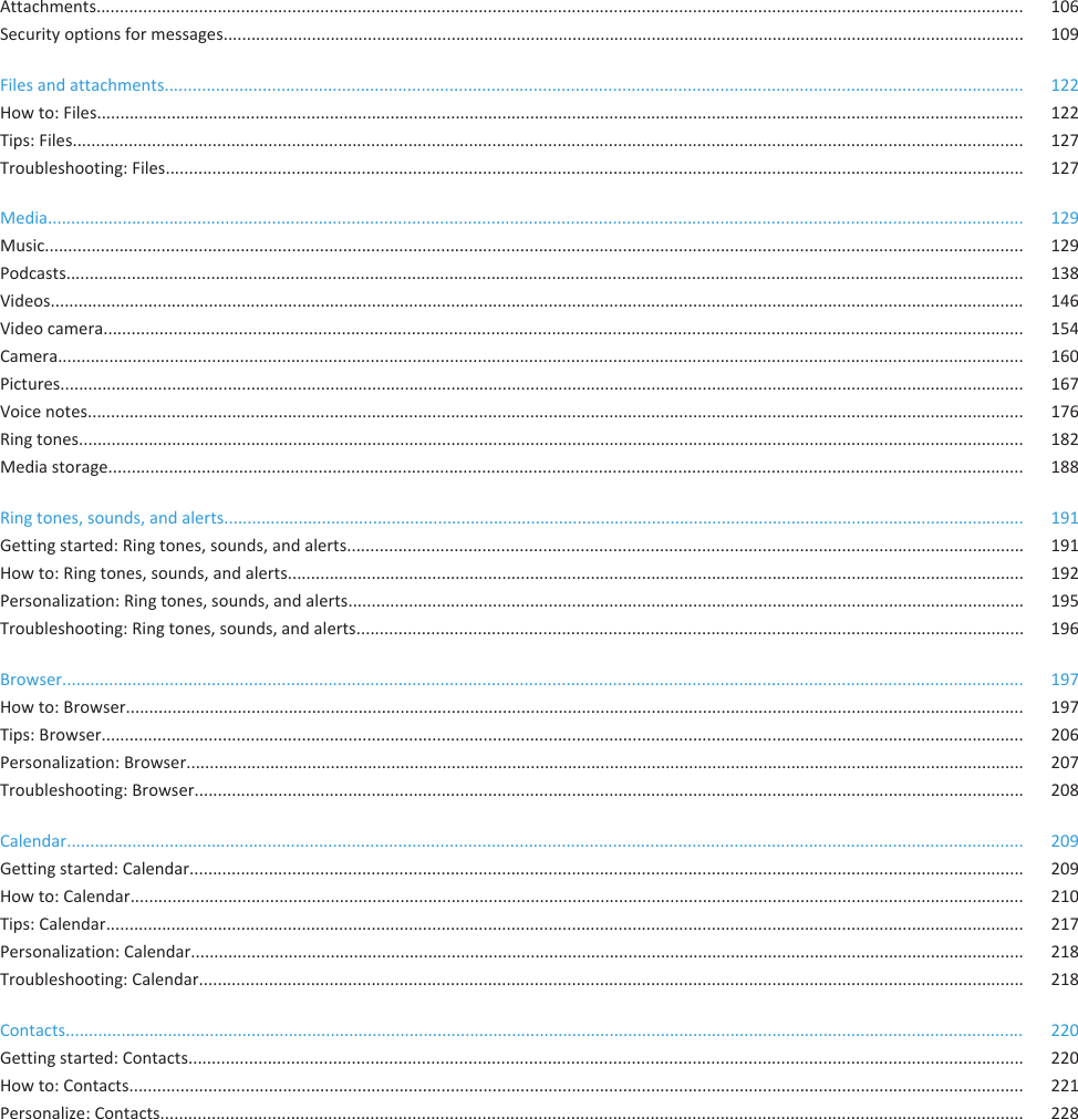 Attachments....................................................................................................................................................................................................... 106Security options for messages............................................................................................................................................................................ 109Files and attachments........................................................................................................................................................................................ 122How to: Files....................................................................................................................................................................................................... 122Tips: Files............................................................................................................................................................................................................ 127Troubleshooting: Files........................................................................................................................................................................................ 127Media................................................................................................................................................................................................................. 129Music.................................................................................................................................................................................................................. 129Podcasts............................................................................................................................................................................................................. 138Videos................................................................................................................................................................................................................. 146Video camera..................................................................................................................................................................................................... 154Camera............................................................................................................................................................................................................... 160Pictures............................................................................................................................................................................................................... 167Voice notes......................................................................................................................................................................................................... 176Ring tones........................................................................................................................................................................................................... 182Media storage.................................................................................................................................................................................................... 188Ring tones, sounds, and alerts............................................................................................................................................................................ 191Getting started: Ring tones, sounds, and alerts................................................................................................................................................. 191How to: Ring tones, sounds, and alerts.............................................................................................................................................................. 192Personalization: Ring tones, sounds, and alerts................................................................................................................................................. 195Troubleshooting: Ring tones, sounds, and alerts............................................................................................................................................... 196Browser.............................................................................................................................................................................................................. 197How to: Browser................................................................................................................................................................................................. 197Tips: Browser...................................................................................................................................................................................................... 206Personalization: Browser.................................................................................................................................................................................... 207Troubleshooting: Browser.................................................................................................................................................................................. 208Calendar............................................................................................................................................................................................................. 209Getting started: Calendar................................................................................................................................................................................... 209How to: Calendar................................................................................................................................................................................................ 210Tips: Calendar..................................................................................................................................................................................................... 217Personalization: Calendar................................................................................................................................................................................... 218Troubleshooting: Calendar................................................................................................................................................................................. 218Contacts.............................................................................................................................................................................................................. 220Getting started: Contacts................................................................................................................................................................................... 220How to: Contacts................................................................................................................................................................................................ 221Personalize: Contacts......................................................................................................................................................................................... 228