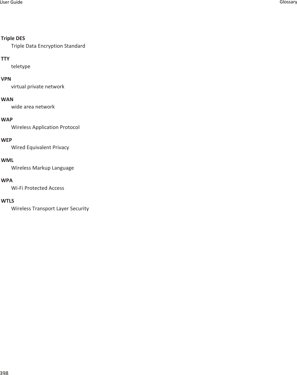 Triple DESTriple Data Encryption StandardTTYteletypeVPNvirtual private networkWANwide area networkWAPWireless Application ProtocolWEPWired Equivalent PrivacyWMLWireless Markup LanguageWPAWi-Fi Protected AccessWTLSWireless Transport Layer SecurityUser Guide Glossary398