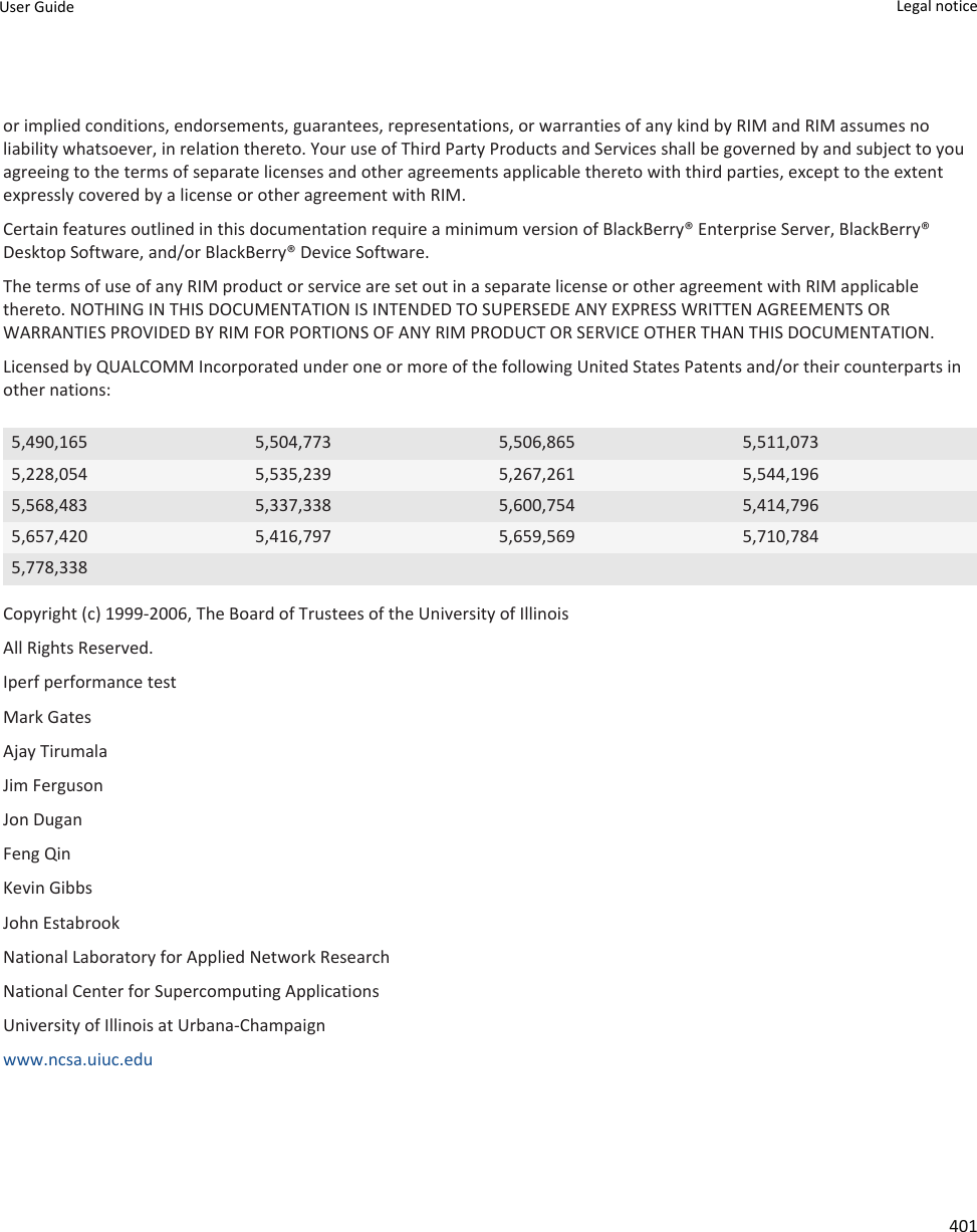 or implied conditions, endorsements, guarantees, representations, or warranties of any kind by RIM and RIM assumes no liability whatsoever, in relation thereto. Your use of Third Party Products and Services shall be governed by and subject to you agreeing to the terms of separate licenses and other agreements applicable thereto with third parties, except to the extent expressly covered by a license or other agreement with RIM.Certain features outlined in this documentation require a minimum version of BlackBerry® Enterprise Server, BlackBerry® Desktop Software, and/or BlackBerry® Device Software.The terms of use of any RIM product or service are set out in a separate license or other agreement with RIM applicable thereto. NOTHING IN THIS DOCUMENTATION IS INTENDED TO SUPERSEDE ANY EXPRESS WRITTEN AGREEMENTS OR WARRANTIES PROVIDED BY RIM FOR PORTIONS OF ANY RIM PRODUCT OR SERVICE OTHER THAN THIS DOCUMENTATION.Licensed by QUALCOMM Incorporated under one or more of the following United States Patents and/or their counterparts in other nations:5,490,165 5,504,773 5,506,865 5,511,0735,228,054 5,535,239 5,267,261 5,544,1965,568,483 5,337,338 5,600,754 5,414,7965,657,420 5,416,797 5,659,569 5,710,7845,778,338Copyright (c) 1999-2006, The Board of Trustees of the University of IllinoisAll Rights Reserved.Iperf performance testMark GatesAjay TirumalaJim FergusonJon DuganFeng QinKevin GibbsJohn EstabrookNational Laboratory for Applied Network ResearchNational Center for Supercomputing ApplicationsUniversity of Illinois at Urbana-Champaignwww.ncsa.uiuc.edu User Guide Legal notice 401