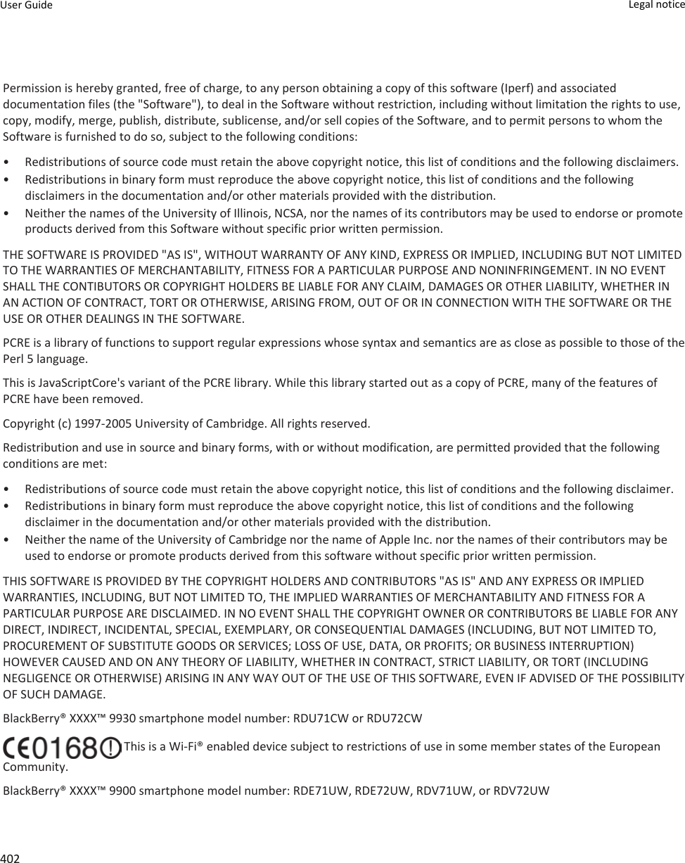 Permission is hereby granted, free of charge, to any person obtaining a copy of this software (Iperf) and associated documentation files (the &quot;Software&quot;), to deal in the Software without restriction, including without limitation the rights to use, copy, modify, merge, publish, distribute, sublicense, and/or sell copies of the Software, and to permit persons to whom the Software is furnished to do so, subject to the following conditions:• Redistributions of source code must retain the above copyright notice, this list of conditions and the following disclaimers.• Redistributions in binary form must reproduce the above copyright notice, this list of conditions and the following disclaimers in the documentation and/or other materials provided with the distribution.• Neither the names of the University of Illinois, NCSA, nor the names of its contributors may be used to endorse or promote products derived from this Software without specific prior written permission.THE SOFTWARE IS PROVIDED &quot;AS IS&quot;, WITHOUT WARRANTY OF ANY KIND, EXPRESS OR IMPLIED, INCLUDING BUT NOT LIMITED TO THE WARRANTIES OF MERCHANTABILITY, FITNESS FOR A PARTICULAR PURPOSE AND NONINFRINGEMENT. IN NO EVENT SHALL THE CONTIBUTORS OR COPYRIGHT HOLDERS BE LIABLE FOR ANY CLAIM, DAMAGES OR OTHER LIABILITY, WHETHER IN AN ACTION OF CONTRACT, TORT OR OTHERWISE, ARISING FROM, OUT OF OR IN CONNECTION WITH THE SOFTWARE OR THE USE OR OTHER DEALINGS IN THE SOFTWARE.PCRE is a library of functions to support regular expressions whose syntax and semantics are as close as possible to those of the Perl 5 language.This is JavaScriptCore&apos;s variant of the PCRE library. While this library started out as a copy of PCRE, many of the features of PCRE have been removed.Copyright (c) 1997-2005 University of Cambridge. All rights reserved.Redistribution and use in source and binary forms, with or without modification, are permitted provided that the following conditions are met:• Redistributions of source code must retain the above copyright notice, this list of conditions and the following disclaimer.• Redistributions in binary form must reproduce the above copyright notice, this list of conditions and the following disclaimer in the documentation and/or other materials provided with the distribution.• Neither the name of the University of Cambridge nor the name of Apple Inc. nor the names of their contributors may be used to endorse or promote products derived from this software without specific prior written permission.THIS SOFTWARE IS PROVIDED BY THE COPYRIGHT HOLDERS AND CONTRIBUTORS &quot;AS IS&quot; AND ANY EXPRESS OR IMPLIED WARRANTIES, INCLUDING, BUT NOT LIMITED TO, THE IMPLIED WARRANTIES OF MERCHANTABILITY AND FITNESS FOR A PARTICULAR PURPOSE ARE DISCLAIMED. IN NO EVENT SHALL THE COPYRIGHT OWNER OR CONTRIBUTORS BE LIABLE FOR ANY DIRECT, INDIRECT, INCIDENTAL, SPECIAL, EXEMPLARY, OR CONSEQUENTIAL DAMAGES (INCLUDING, BUT NOT LIMITED TO, PROCUREMENT OF SUBSTITUTE GOODS OR SERVICES; LOSS OF USE, DATA, OR PROFITS; OR BUSINESS INTERRUPTION) HOWEVER CAUSED AND ON ANY THEORY OF LIABILITY, WHETHER IN CONTRACT, STRICT LIABILITY, OR TORT (INCLUDING NEGLIGENCE OR OTHERWISE) ARISING IN ANY WAY OUT OF THE USE OF THIS SOFTWARE, EVEN IF ADVISED OF THE POSSIBILITY OF SUCH DAMAGE.BlackBerry® XXXX™ 9930 smartphone model number: RDU71CW or RDU72CW This is a Wi-Fi® enabled device subject to restrictions of use in some member states of the European Community.BlackBerry® XXXX™ 9900 smartphone model number: RDE71UW, RDE72UW, RDV71UW, or RDV72UWUser Guide Legal notice 402