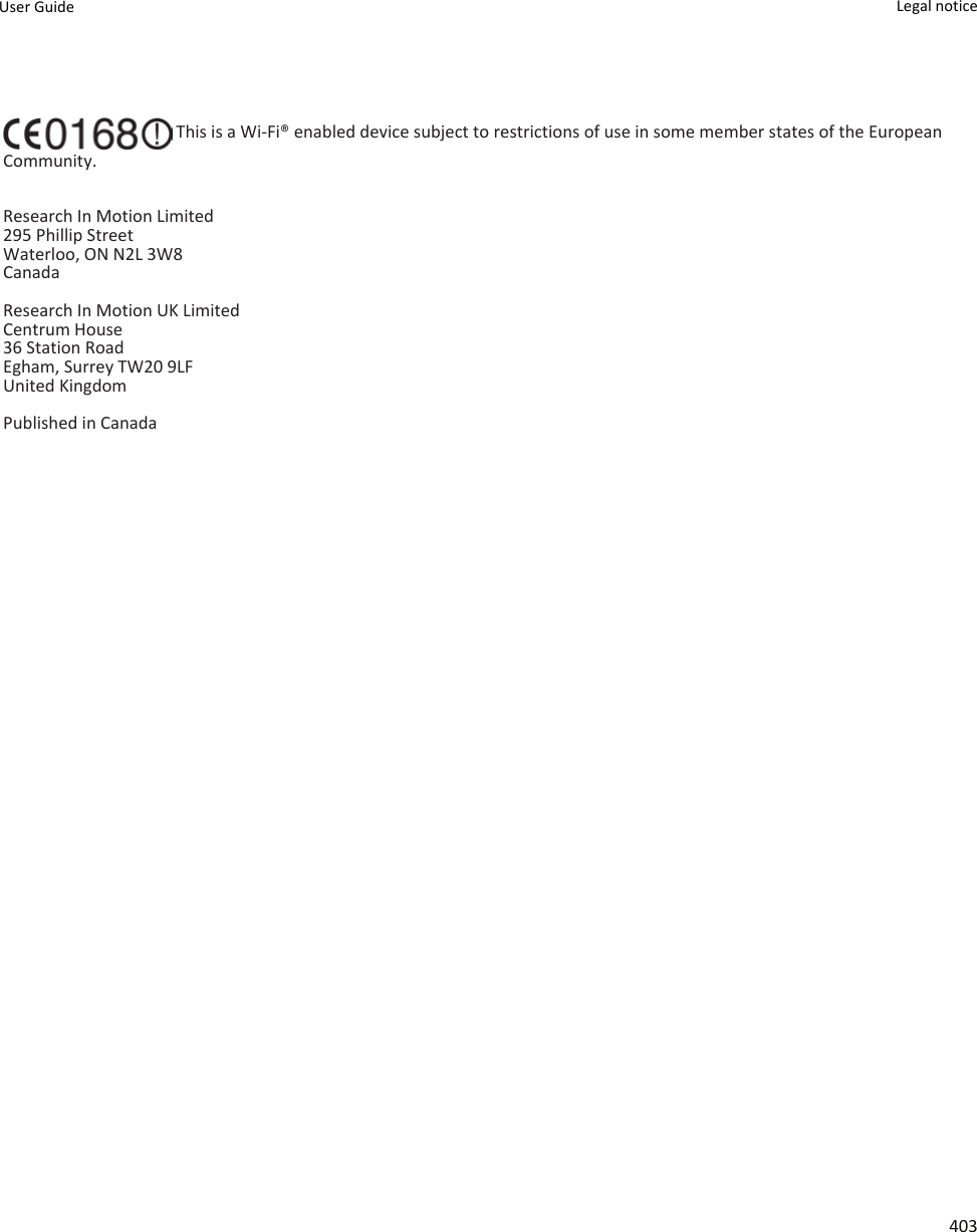  This is a Wi-Fi® enabled device subject to restrictions of use in some member states of the European Community.Research In Motion Limited295 Phillip StreetWaterloo, ON N2L 3W8CanadaResearch In Motion UK Limited Centrum House 36 Station Road Egham, Surrey TW20 9LF United Kingdom Published in CanadaUser Guide Legal notice 403
