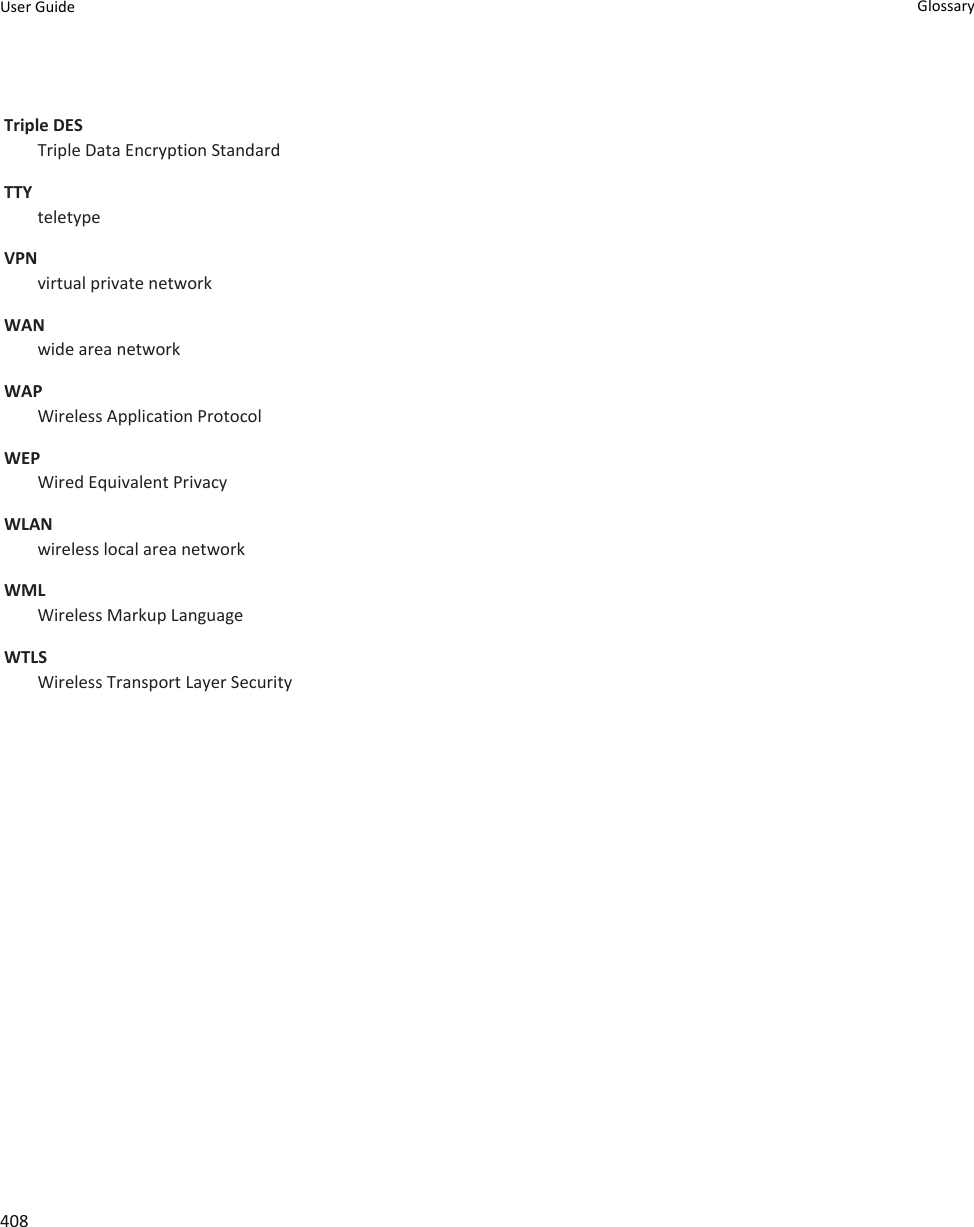 Triple DESTriple Data Encryption StandardTTYteletypeVPNvirtual private networkWANwide area networkWAPWireless Application ProtocolWEPWired Equivalent PrivacyWLANwireless local area networkWMLWireless Markup LanguageWTLSWireless Transport Layer SecurityUser Guide Glossary408