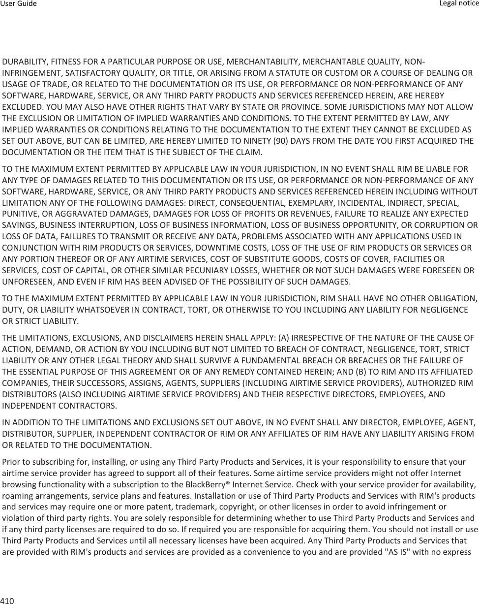 DURABILITY, FITNESS FOR A PARTICULAR PURPOSE OR USE, MERCHANTABILITY, MERCHANTABLE QUALITY, NON-INFRINGEMENT, SATISFACTORY QUALITY, OR TITLE, OR ARISING FROM A STATUTE OR CUSTOM OR A COURSE OF DEALING OR USAGE OF TRADE, OR RELATED TO THE DOCUMENTATION OR ITS USE, OR PERFORMANCE OR NON-PERFORMANCE OF ANY SOFTWARE, HARDWARE, SERVICE, OR ANY THIRD PARTY PRODUCTS AND SERVICES REFERENCED HEREIN, ARE HEREBY EXCLUDED. YOU MAY ALSO HAVE OTHER RIGHTS THAT VARY BY STATE OR PROVINCE. SOME JURISDICTIONS MAY NOT ALLOW THE EXCLUSION OR LIMITATION OF IMPLIED WARRANTIES AND CONDITIONS. TO THE EXTENT PERMITTED BY LAW, ANY IMPLIED WARRANTIES OR CONDITIONS RELATING TO THE DOCUMENTATION TO THE EXTENT THEY CANNOT BE EXCLUDED AS SET OUT ABOVE, BUT CAN BE LIMITED, ARE HEREBY LIMITED TO NINETY (90) DAYS FROM THE DATE YOU FIRST ACQUIRED THE DOCUMENTATION OR THE ITEM THAT IS THE SUBJECT OF THE CLAIM.TO THE MAXIMUM EXTENT PERMITTED BY APPLICABLE LAW IN YOUR JURISDICTION, IN NO EVENT SHALL RIM BE LIABLE FOR ANY TYPE OF DAMAGES RELATED TO THIS DOCUMENTATION OR ITS USE, OR PERFORMANCE OR NON-PERFORMANCE OF ANY SOFTWARE, HARDWARE, SERVICE, OR ANY THIRD PARTY PRODUCTS AND SERVICES REFERENCED HEREIN INCLUDING WITHOUT LIMITATION ANY OF THE FOLLOWING DAMAGES: DIRECT, CONSEQUENTIAL, EXEMPLARY, INCIDENTAL, INDIRECT, SPECIAL, PUNITIVE, OR AGGRAVATED DAMAGES, DAMAGES FOR LOSS OF PROFITS OR REVENUES, FAILURE TO REALIZE ANY EXPECTED SAVINGS, BUSINESS INTERRUPTION, LOSS OF BUSINESS INFORMATION, LOSS OF BUSINESS OPPORTUNITY, OR CORRUPTION OR LOSS OF DATA, FAILURES TO TRANSMIT OR RECEIVE ANY DATA, PROBLEMS ASSOCIATED WITH ANY APPLICATIONS USED IN CONJUNCTION WITH RIM PRODUCTS OR SERVICES, DOWNTIME COSTS, LOSS OF THE USE OF RIM PRODUCTS OR SERVICES OR ANY PORTION THEREOF OR OF ANY AIRTIME SERVICES, COST OF SUBSTITUTE GOODS, COSTS OF COVER, FACILITIES OR SERVICES, COST OF CAPITAL, OR OTHER SIMILAR PECUNIARY LOSSES, WHETHER OR NOT SUCH DAMAGES WERE FORESEEN OR UNFORESEEN, AND EVEN IF RIM HAS BEEN ADVISED OF THE POSSIBILITY OF SUCH DAMAGES.TO THE MAXIMUM EXTENT PERMITTED BY APPLICABLE LAW IN YOUR JURISDICTION, RIM SHALL HAVE NO OTHER OBLIGATION, DUTY, OR LIABILITY WHATSOEVER IN CONTRACT, TORT, OR OTHERWISE TO YOU INCLUDING ANY LIABILITY FOR NEGLIGENCE OR STRICT LIABILITY.THE LIMITATIONS, EXCLUSIONS, AND DISCLAIMERS HEREIN SHALL APPLY: (A) IRRESPECTIVE OF THE NATURE OF THE CAUSE OF ACTION, DEMAND, OR ACTION BY YOU INCLUDING BUT NOT LIMITED TO BREACH OF CONTRACT, NEGLIGENCE, TORT, STRICT LIABILITY OR ANY OTHER LEGAL THEORY AND SHALL SURVIVE A FUNDAMENTAL BREACH OR BREACHES OR THE FAILURE OF THE ESSENTIAL PURPOSE OF THIS AGREEMENT OR OF ANY REMEDY CONTAINED HEREIN; AND (B) TO RIM AND ITS AFFILIATED COMPANIES, THEIR SUCCESSORS, ASSIGNS, AGENTS, SUPPLIERS (INCLUDING AIRTIME SERVICE PROVIDERS), AUTHORIZED RIM DISTRIBUTORS (ALSO INCLUDING AIRTIME SERVICE PROVIDERS) AND THEIR RESPECTIVE DIRECTORS, EMPLOYEES, AND INDEPENDENT CONTRACTORS.IN ADDITION TO THE LIMITATIONS AND EXCLUSIONS SET OUT ABOVE, IN NO EVENT SHALL ANY DIRECTOR, EMPLOYEE, AGENT, DISTRIBUTOR, SUPPLIER, INDEPENDENT CONTRACTOR OF RIM OR ANY AFFILIATES OF RIM HAVE ANY LIABILITY ARISING FROM OR RELATED TO THE DOCUMENTATION.Prior to subscribing for, installing, or using any Third Party Products and Services, it is your responsibility to ensure that your airtime service provider has agreed to support all of their features. Some airtime service providers might not offer Internet browsing functionality with a subscription to the BlackBerry® Internet Service. Check with your service provider for availability, roaming arrangements, service plans and features. Installation or use of Third Party Products and Services with RIM&apos;s products and services may require one or more patent, trademark, copyright, or other licenses in order to avoid infringement or violation of third party rights. You are solely responsible for determining whether to use Third Party Products and Services and if any third party licenses are required to do so. If required you are responsible for acquiring them. You should not install or use Third Party Products and Services until all necessary licenses have been acquired. Any Third Party Products and Services that are provided with RIM&apos;s products and services are provided as a convenience to you and are provided &quot;AS IS&quot; with no express User Guide Legal notice 410