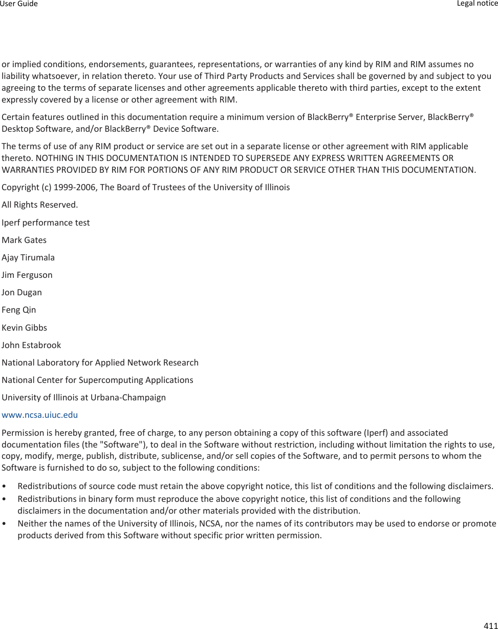 or implied conditions, endorsements, guarantees, representations, or warranties of any kind by RIM and RIM assumes no liability whatsoever, in relation thereto. Your use of Third Party Products and Services shall be governed by and subject to you agreeing to the terms of separate licenses and other agreements applicable thereto with third parties, except to the extent expressly covered by a license or other agreement with RIM.Certain features outlined in this documentation require a minimum version of BlackBerry® Enterprise Server, BlackBerry® Desktop Software, and/or BlackBerry® Device Software.The terms of use of any RIM product or service are set out in a separate license or other agreement with RIM applicable thereto. NOTHING IN THIS DOCUMENTATION IS INTENDED TO SUPERSEDE ANY EXPRESS WRITTEN AGREEMENTS OR WARRANTIES PROVIDED BY RIM FOR PORTIONS OF ANY RIM PRODUCT OR SERVICE OTHER THAN THIS DOCUMENTATION.Copyright (c) 1999-2006, The Board of Trustees of the University of IllinoisAll Rights Reserved.Iperf performance testMark GatesAjay TirumalaJim FergusonJon DuganFeng QinKevin GibbsJohn EstabrookNational Laboratory for Applied Network ResearchNational Center for Supercomputing ApplicationsUniversity of Illinois at Urbana-Champaignwww.ncsa.uiuc.edu Permission is hereby granted, free of charge, to any person obtaining a copy of this software (Iperf) and associated documentation files (the &quot;Software&quot;), to deal in the Software without restriction, including without limitation the rights to use, copy, modify, merge, publish, distribute, sublicense, and/or sell copies of the Software, and to permit persons to whom the Software is furnished to do so, subject to the following conditions:• Redistributions of source code must retain the above copyright notice, this list of conditions and the following disclaimers.• Redistributions in binary form must reproduce the above copyright notice, this list of conditions and the following disclaimers in the documentation and/or other materials provided with the distribution.• Neither the names of the University of Illinois, NCSA, nor the names of its contributors may be used to endorse or promote products derived from this Software without specific prior written permission.User Guide Legal notice 411